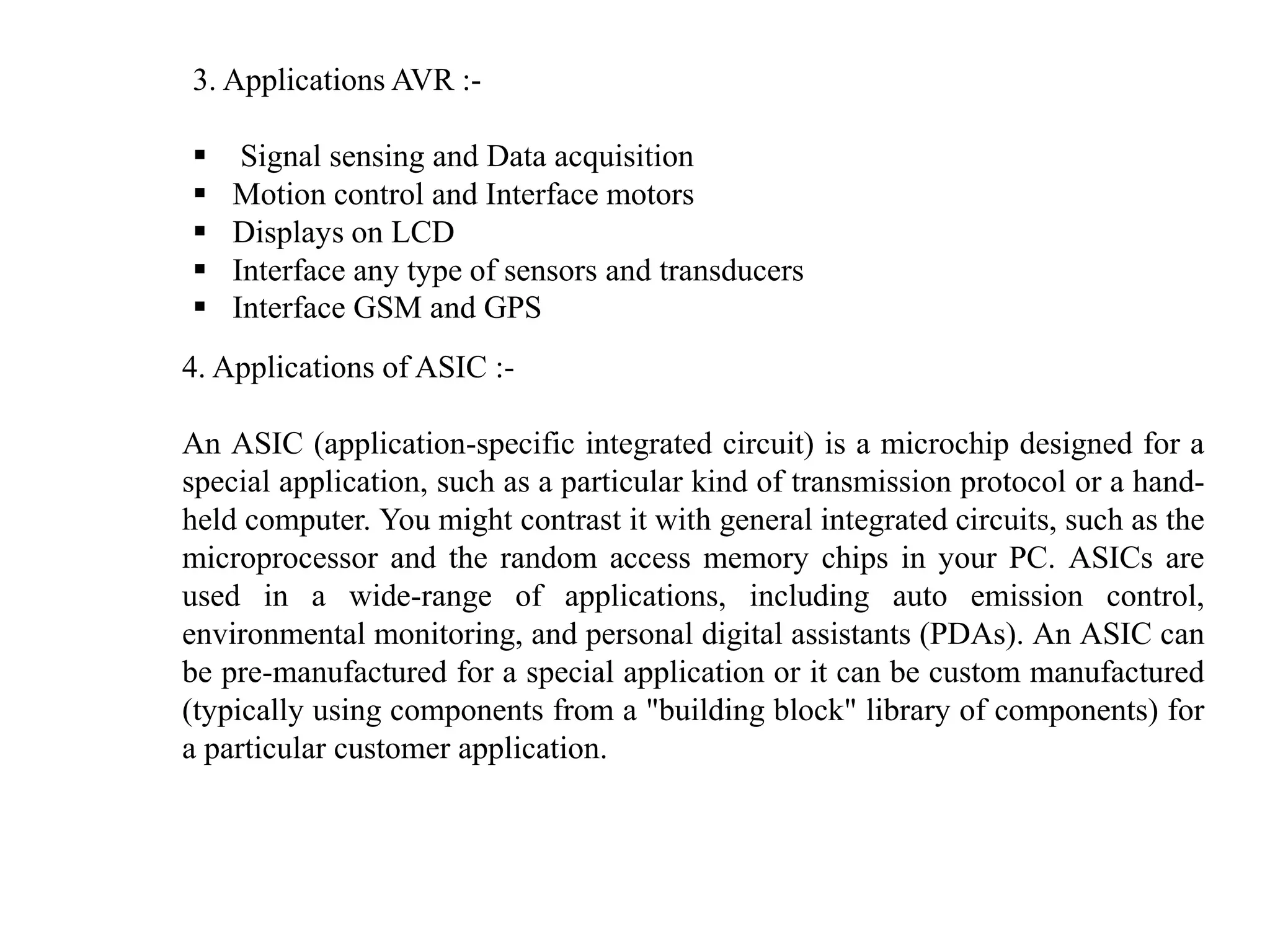 3. Applications AVR :-
 Signal sensing and Data acquisition
 Motion control and Interface motors
 Displays on LCD
 Interface any type of sensors and transducers
 Interface GSM and GPS
4. Applications of ASIC :-
An ASIC (application-specific integrated circuit) is a microchip designed for a
special application, such as a particular kind of transmission protocol or a hand-
held computer. You might contrast it with general integrated circuits, such as the
microprocessor and the random access memory chips in your PC. ASICs are
used in a wide-range of applications, including auto emission control,
environmental monitoring, and personal digital assistants (PDAs). An ASIC can
be pre-manufactured for a special application or it can be custom manufactured
(typically using components from a "building block" library of components) for
a particular customer application.
 