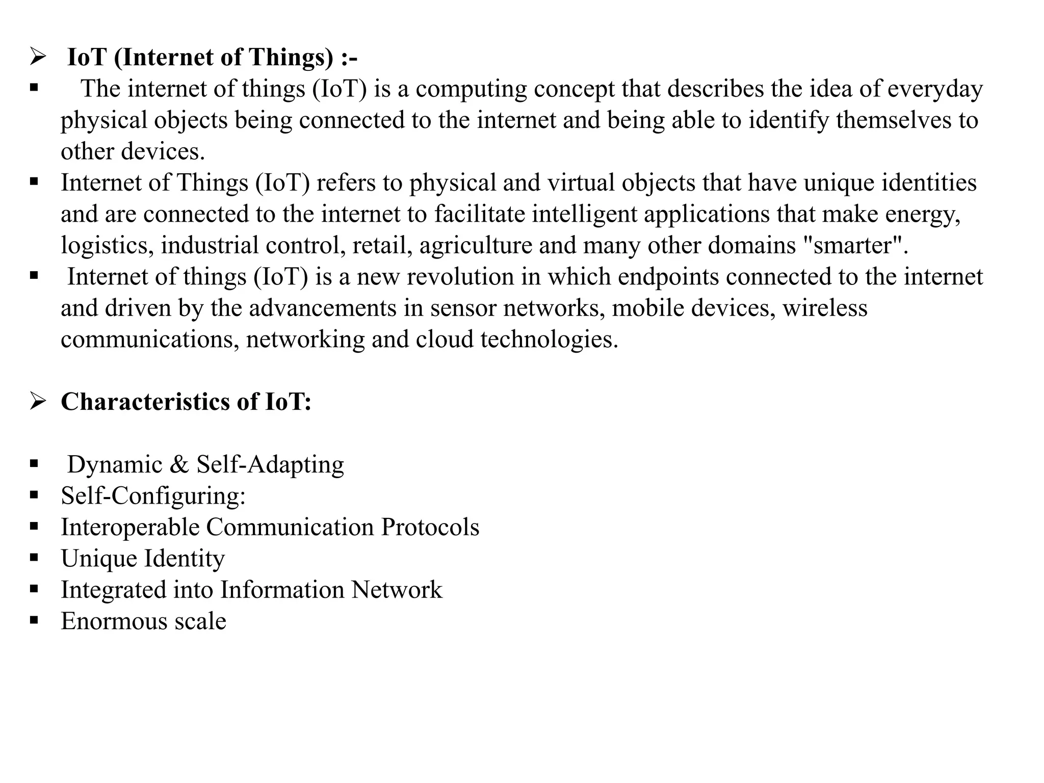  IoT (Internet of Things) :-
 The internet of things (IoT) is a computing concept that describes the idea of everyday
physical objects being connected to the internet and being able to identify themselves to
other devices.
 Internet of Things (IoT) refers to physical and virtual objects that have unique identities
and are connected to the internet to facilitate intelligent applications that make energy,
logistics, industrial control, retail, agriculture and many other domains "smarter".
 Internet of things (IoT) is a new revolution in which endpoints connected to the internet
and driven by the advancements in sensor networks, mobile devices, wireless
communications, networking and cloud technologies.
 Characteristics of IoT:
 Dynamic & Self-Adapting
 Self-Configuring:
 Interoperable Communication Protocols
 Unique Identity
 Integrated into Information Network
 Enormous scale
 
