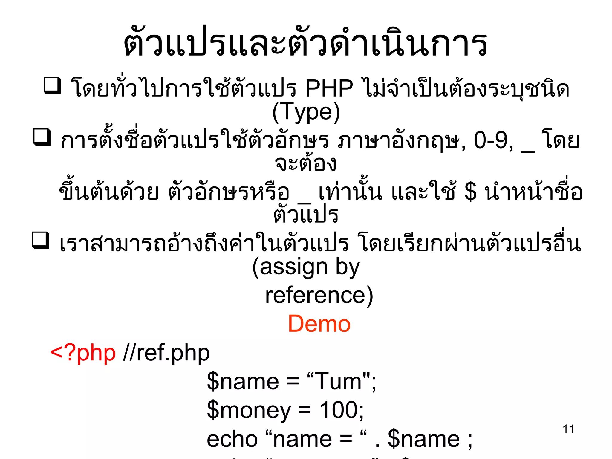 11
ตัวแปรและตัวดำาเนินการ
 โดยทั่วไปการใช้ตัวแปร PHP ไม่จำาเป็นต้องระบุชนิด
(Type)
 การตั้งชื่อตัวแปรใช้ตัวอักษร ภาษาอังกฤษ, 0-9, _ โดย
จะต้อง
ขึ้นต้นด้วย ตัวอักษรหรือ _ เท่านั้น และใช้ $ นำาหน้าชื่อ
ตัวแปร
 เราสามารถอ้างถึงค่าในตัวแปร โดยเรียกผ่านตัวแปรอื่น
(assign by
reference)
Demo
<?php //ref.php
$name = “Tum";
$money = 100;
echo “name = “ . $name ;
 