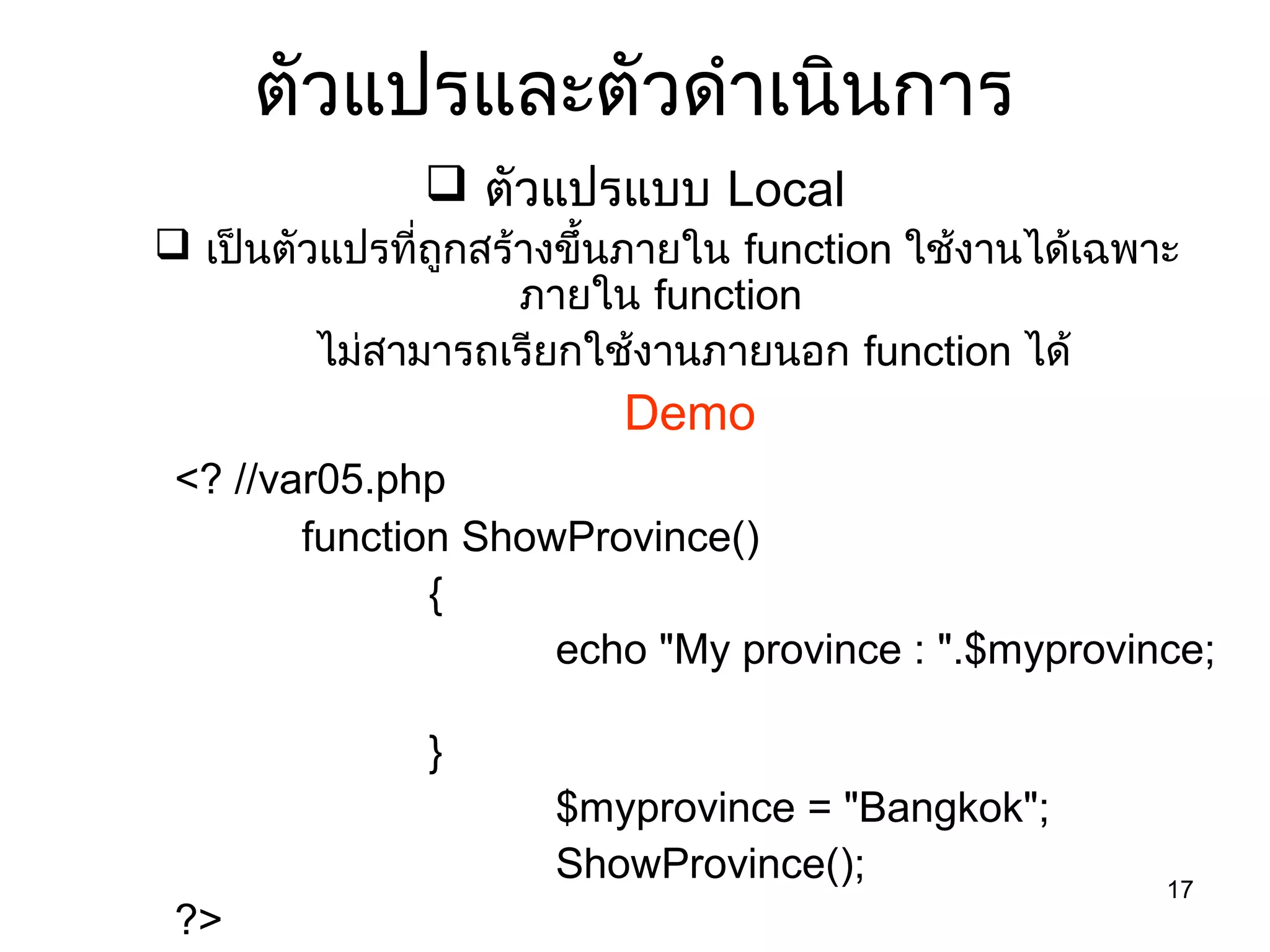 17
ตัวแปรและตัวดำำเนินกำร
 ตัวแปรแบบ Local
 เป็นตัวแปรที่ถูกสร้ำงขึ้นภำยใน function ใช้งำนได้เฉพำะ
ภำยใน function
ไม่สำมำรถเรียกใช้งำนภำยนอก function ได้
Demo
<? //var05.php
function ShowProvince()
{
echo "My province : ".$myprovince;
}
$myprovince = "Bangkok";
ShowProvince();
?>
 