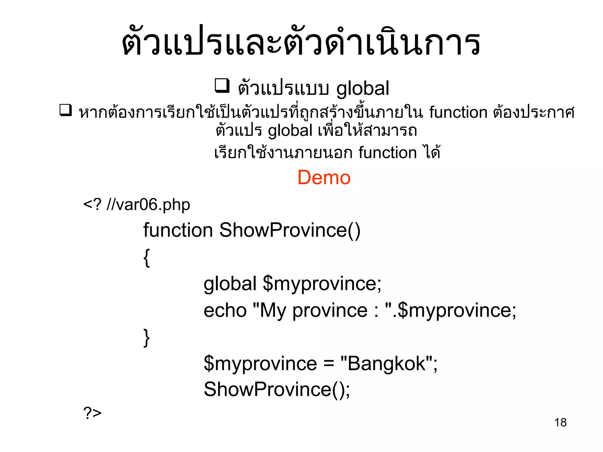 18
ตัวแปรและตัวดำำเนินกำร
 ตัวแปรแบบ global
 หำกต้องกำรเรียกใช้เป็นตัวแปรที่ถูกสร้ำงขึ้นภำยใน function ต้องประกำศ
ตัวแปร global เพื่อให้สำมำรถ
เรียกใช้งำนภำยนอก function ได้
Demo
<? //var06.php
function ShowProvince()
{
global $myprovince;
echo "My province : ".$myprovince;
}
$myprovince = "Bangkok";
ShowProvince();
?>
 