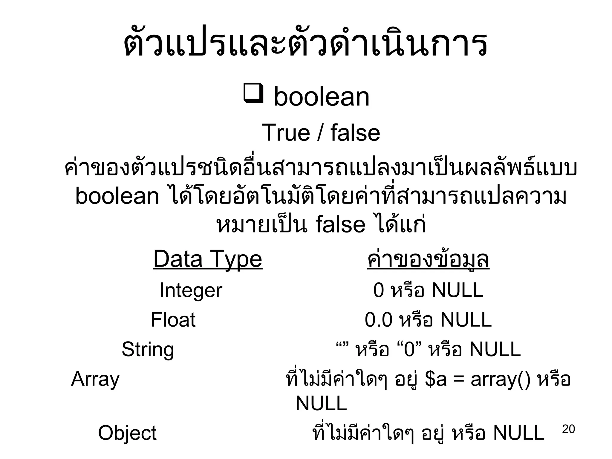 20
ตัวแปรและตัวดำำเนินกำร
 boolean
True / false
ค่ำของตัวแปรชนิดอื่นสำมำรถแปลงมำเป็นผลลัพธ์แบบ
boolean ได้โดยอัตโนมัติโดยค่ำที่สำมำรถแปลควำม
หมำยเป็น false ได้แก่
Data Type ค่ำของข้อมูล
Integer 0 หรือ NULL
Float 0.0 หรือ NULL
String “” “หรือ 0” หรือ NULL
Array ที่ไม่มีค่ำใดๆ อยู่ $a = array() หรือ
NULL
Object ที่ไม่มีค่ำใดๆ อยู่ หรือ NULL
 