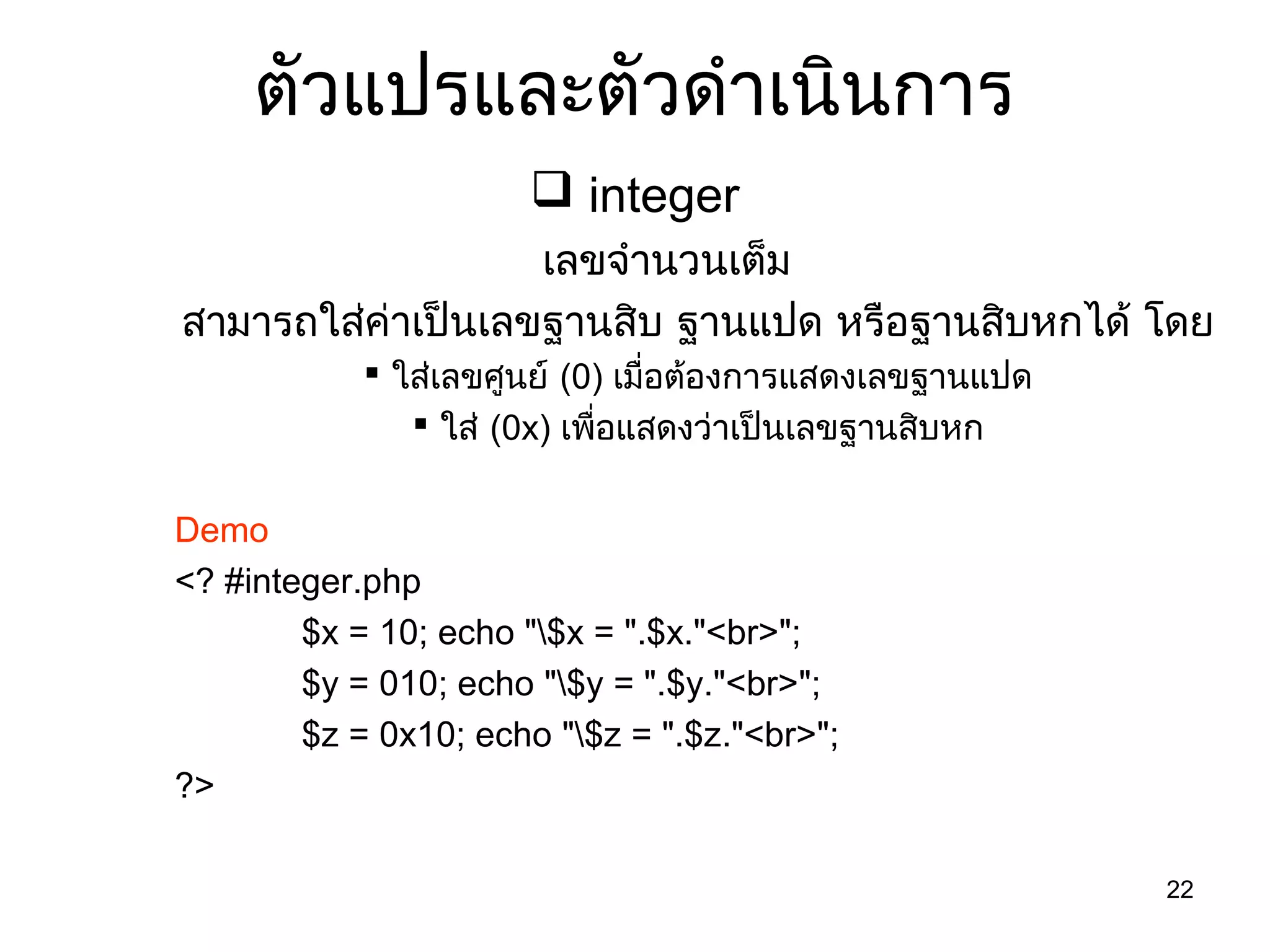 22
ตัวแปรและตัวดำำเนินกำร
 integer
เลขจำำนวนเต็ม
สำมำรถใส่ค่ำเป็นเลขฐำนสิบ ฐำนแปด หรือฐำนสิบหกได้ โดย
 ใส่เลขศูนย์ (0) เมื่อต้องกำรแสดงเลขฐำนแปด
 ใส่ (0x) เพื่อแสดงว่ำเป็นเลขฐำนสิบหก
Demo
<? #integer.php
$x = 10; echo "$x = ".$x."<br>";
$y = 010; echo "$y = ".$y."<br>";
$z = 0x10; echo "$z = ".$z."<br>";
?>
 
