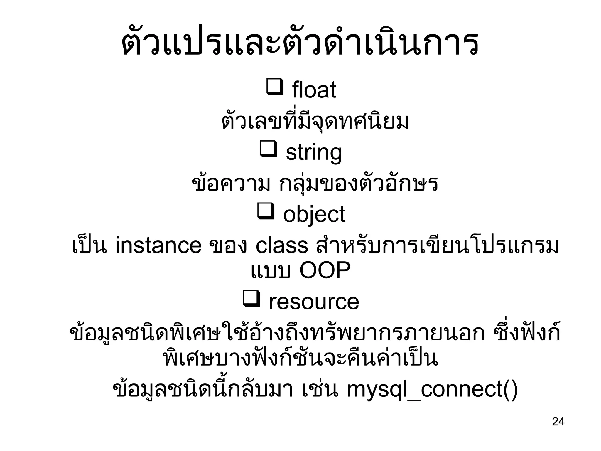 24
ตัวแปรและตัวดำำเนินกำร
 float
ตัวเลขที่มีจุดทศนิยม
 string
ข้อควำม กลุ่มของตัวอักษร
 object
เป็น instance ของ class สำำหรับกำรเขียนโปรแกรม
แบบ OOP
 resource
ข้อมูลชนิดพิเศษใช้อ้ำงถึงทรัพยำกรภำยนอก ซึ่งฟังก์
พิเศษบำงฟังก์ชันจะคืนค่ำเป็น
ข้อมูลชนิดนี้กลับมำ เช่น mysql_connect()
 