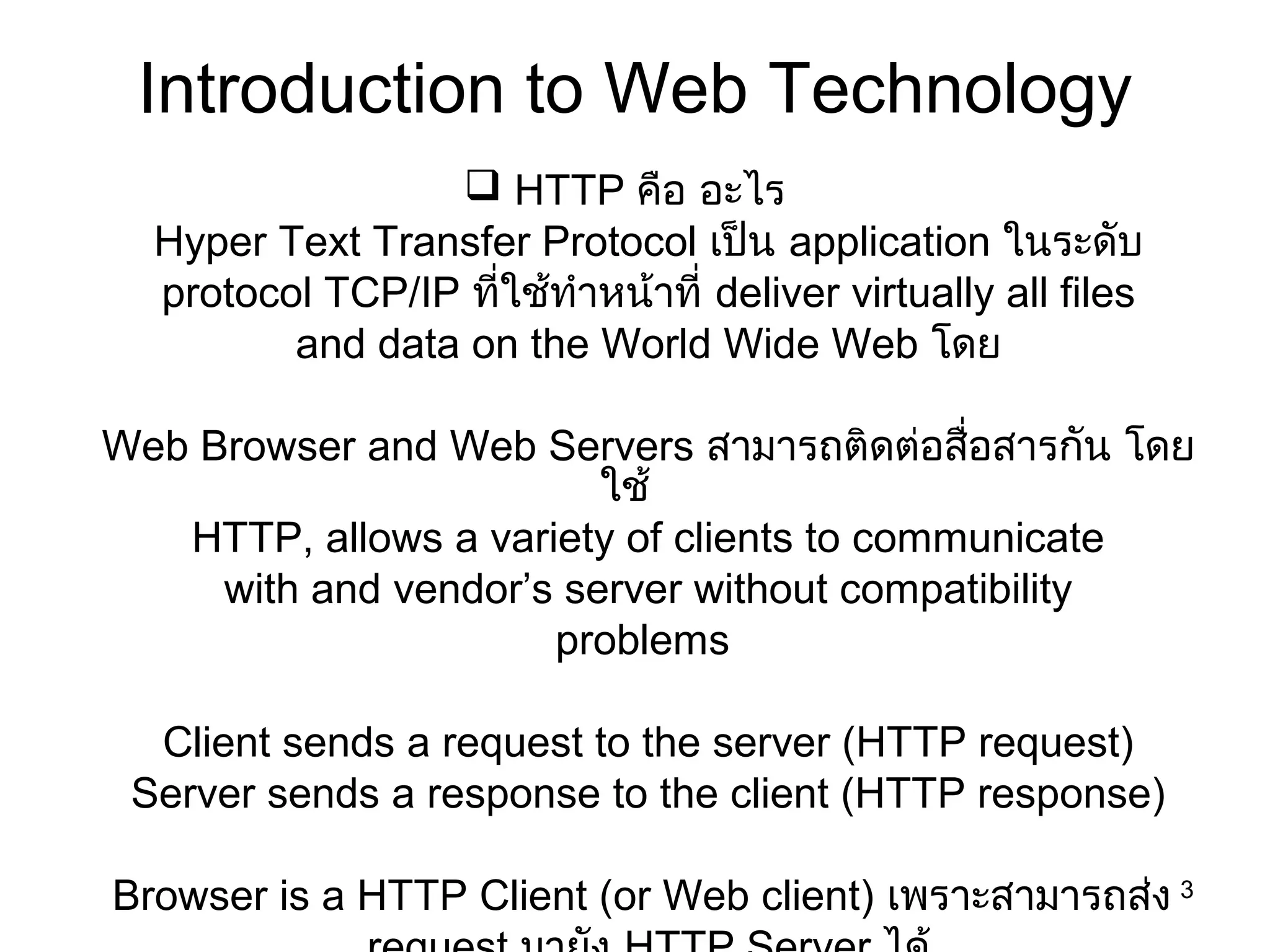 3
Introduction to Web Technology
 HTTP คือ อะไร
Hyper Text Transfer Protocol เป็น application ในระดับ
protocol TCP/IP ที่ใช้ทำาหน้าที่ deliver virtually all files
and data on the World Wide Web โดย
Web Browser and Web Servers สามารถติดต่อสื่อสารกัน โดย
ใช้
HTTP, allows a variety of clients to communicate
with and vendor’s server without compatibility
problems
Client sends a request to the server (HTTP request)
Server sends a response to the client (HTTP response)
Browser is a HTTP Client (or Web client) เพราะสามารถส่ง
 