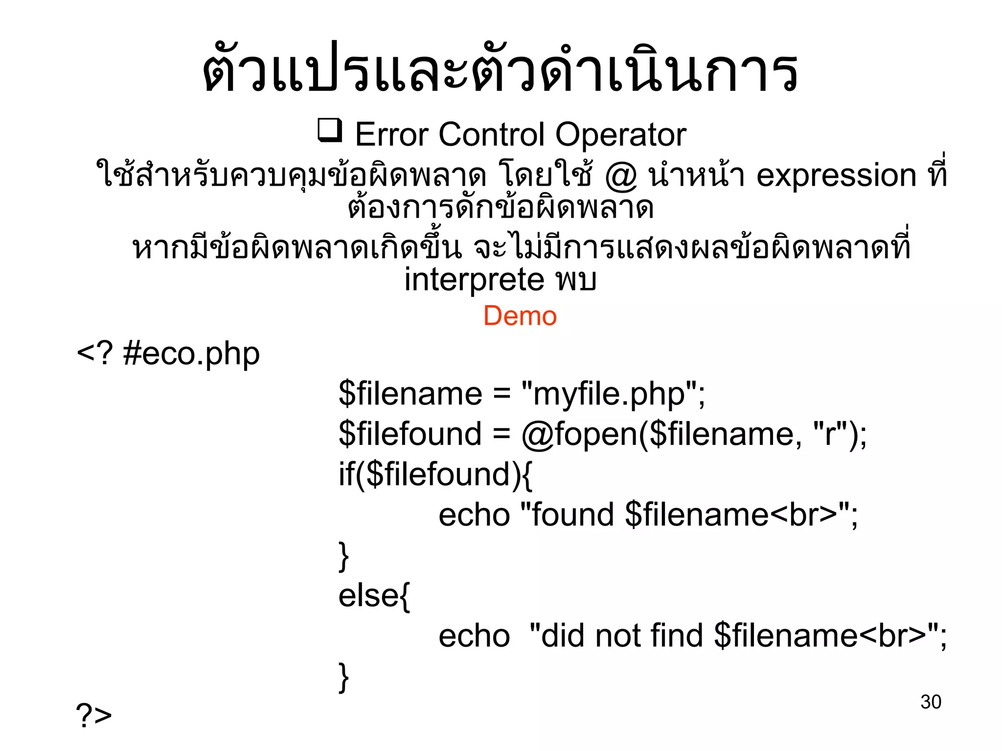 30
ตัวแปรและตัวดำำเนินกำร
 Error Control Operator
ใช้สำำหรับควบคุมข้อผิดพลำด โดยใช้ @ นำำหน้ำ expression ที่
ต้องกำรดักข้อผิดพลำด
หำกมีข้อผิดพลำดเกิดขึ้น จะไม่มีกำรแสดงผลข้อผิดพลำดที่
interprete พบ
Demo
<? #eco.php
$filename = "myfile.php";
$filefound = @fopen($filename, "r");
if($filefound){
echo "found $filename<br>";
}
else{
echo "did not find $filename<br>";
}
?>
 