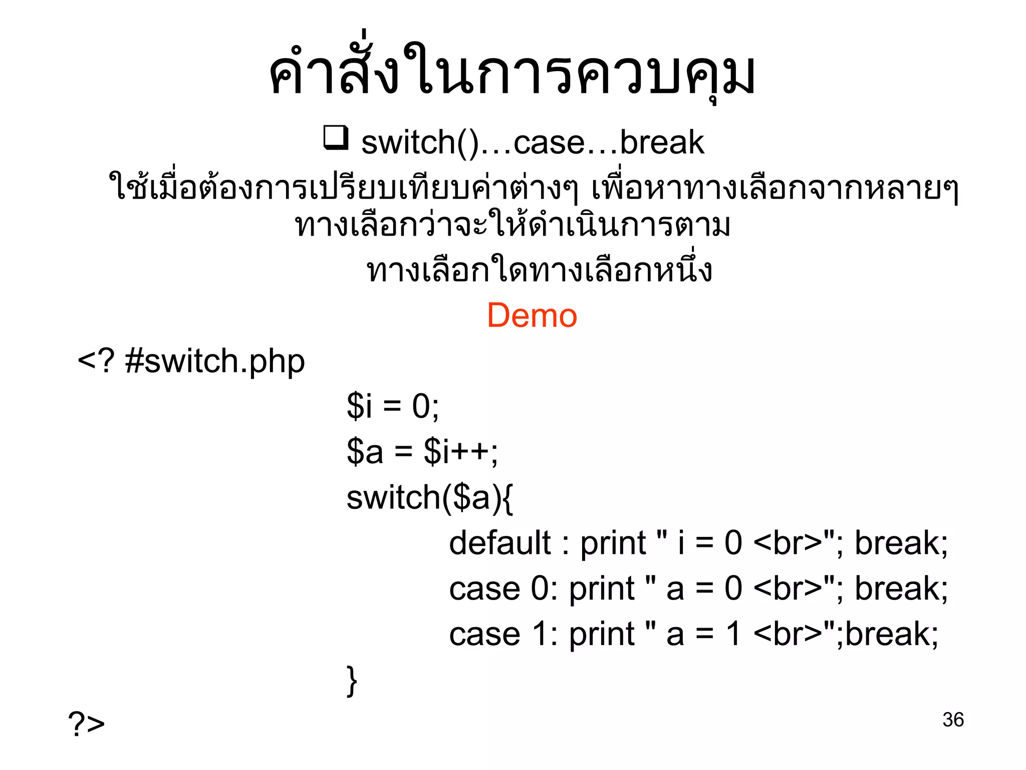 36
คำำสั่งในกำรควบคุม
 switch()…case…break
ใช้เมื่อต้องกำรเปรียบเทียบค่ำต่ำงๆ เพื่อหำทำงเลือกจำกหลำยๆ
ทำงเลือกว่ำจะให้ดำำเนินกำรตำม
ทำงเลือกใดทำงเลือกหนึ่ง
Demo
<? #switch.php
$i = 0;
$a = $i++;
switch($a){
default : print " i = 0 <br>"; break;
case 0: print " a = 0 <br>"; break;
case 1: print " a = 1 <br>";break;
}
?>
 
