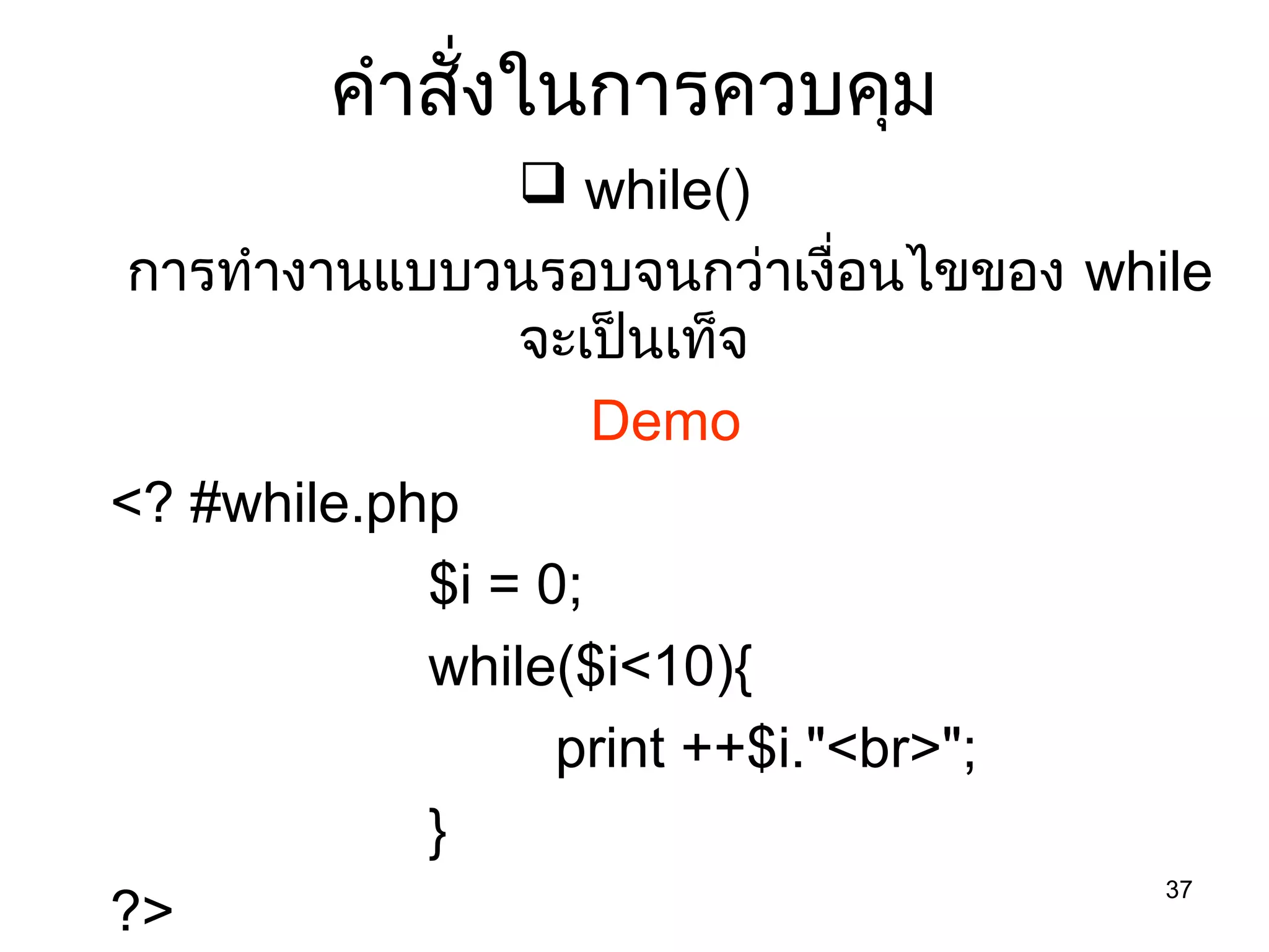 37
คำำสั่งในกำรควบคุม
 while()
กำรทำำงำนแบบวนรอบจนกว่ำเงื่อนไขของ while
จะเป็นเท็จ
Demo
<? #while.php
$i = 0;
while($i<10){
print ++$i."<br>";
}
?>
 