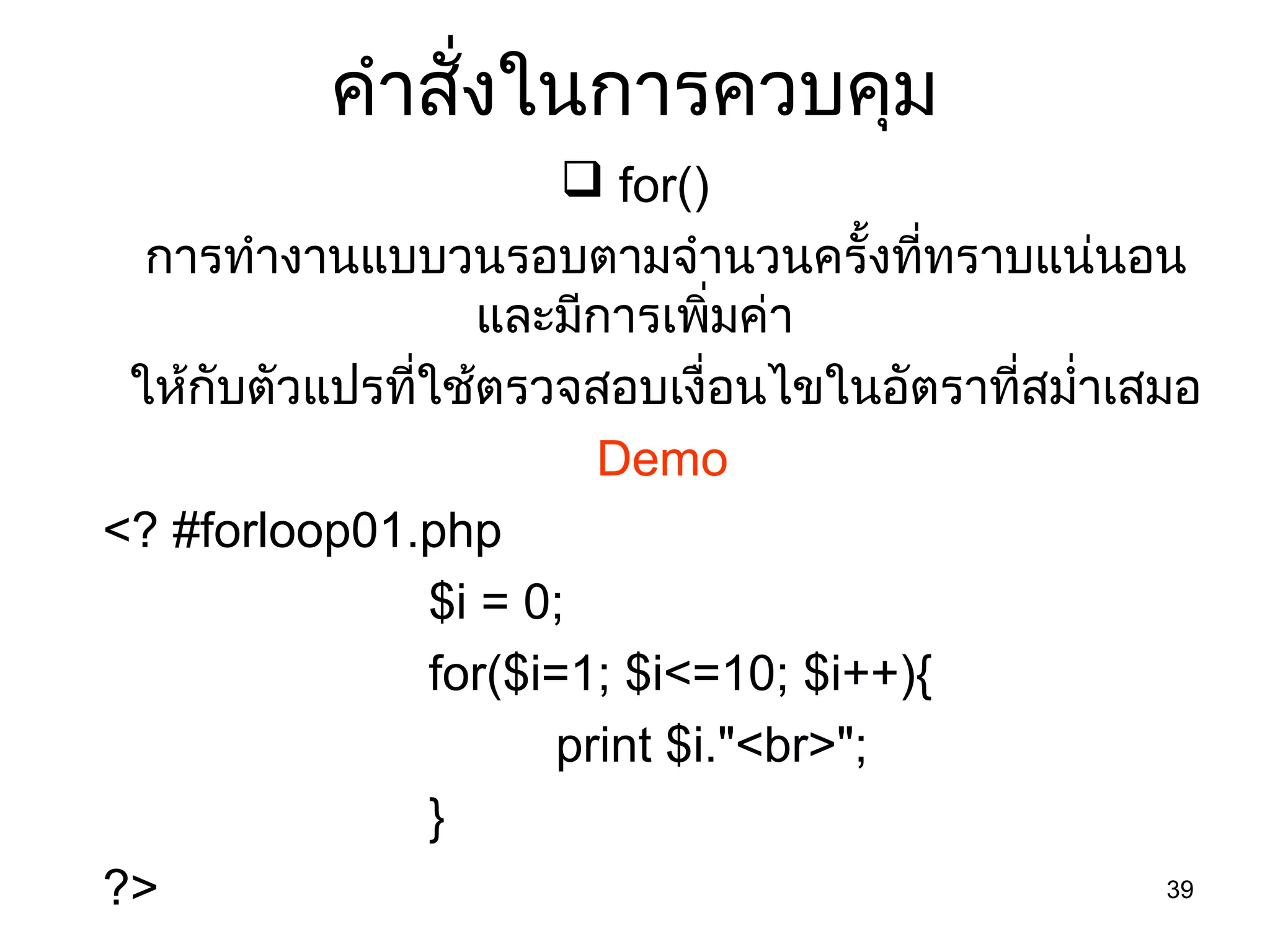 39
คำำสั่งในกำรควบคุม
 for()
กำรทำำงำนแบบวนรอบตำมจำำนวนครั้งที่ทรำบแน่นอน
และมีกำรเพิ่มค่ำ
ให้กับตัวแปรที่ใช้ตรวจสอบเงื่อนไขในอัตรำที่สมำ่ำเสมอ
Demo
<? #forloop01.php
$i = 0;
for($i=1; $i<=10; $i++){
print $i."<br>";
}
?>
 