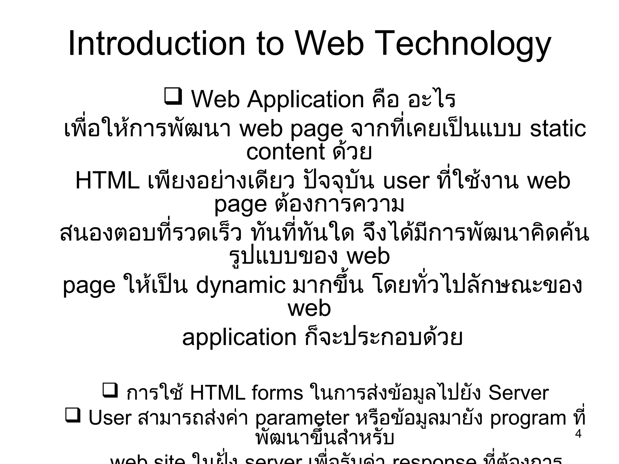 4
Introduction to Web Technology
 Web Application คือ อะไร
เพื่อให้การพัฒนา web page จากที่เคยเป็นแบบ static
content ด้วย
HTML เพียงอย่างเดียว ปัจจุบัน user ที่ใช้งาน web
page ต้องการความ
สนองตอบที่รวดเร็ว ทันที่ทันใด จึงได้มีการพัฒนาคิดค้น
รูปแบบของ web
page ให้เป็น dynamic มากขึ้น โดยทั่วไปลักษณะของ
web
application ก็จะประกอบด้วย
 การใช้ HTML forms ในการส่งข้อมูลไปยัง Server
 User สามารถส่งค่า parameter หรือข้อมูลมายัง program ที่
พัฒนาขึ้นสำาหรับ
 