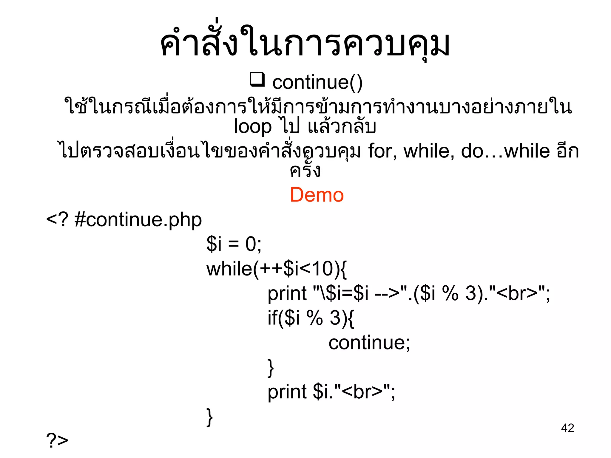 42
คำำสั่งในกำรควบคุม
 continue()
ใช้ในกรณีเมื่อต้องกำรให้มีกำรข้ำมกำรทำำงำนบำงอย่ำงภำยใน
loop ไป แล้วกลับ
ไปตรวจสอบเงื่อนไขของคำำสั่งควบคุม for, while, do…while อีก
ครั้ง
Demo
<? #continue.php
$i = 0;
while(++$i<10){
print "$i=$i -->".($i % 3)."<br>";
if($i % 3){
continue;
}
print $i."<br>";
}
?>
 