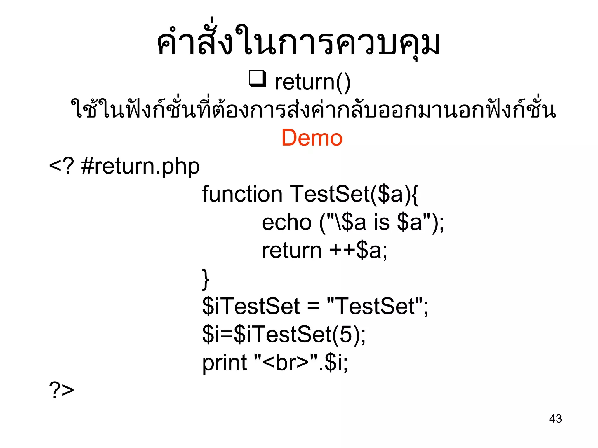 43
คำำสั่งในกำรควบคุม
 return()
ใช้ในฟังก์ชั่นที่ต้องกำรส่งค่ำกลับออกมำนอกฟังก์ชั่น
Demo
<? #return.php
function TestSet($a){
echo ("$a is $a");
return ++$a;
}
$iTestSet = "TestSet";
$i=$iTestSet(5);
print "<br>".$i;
?>
 