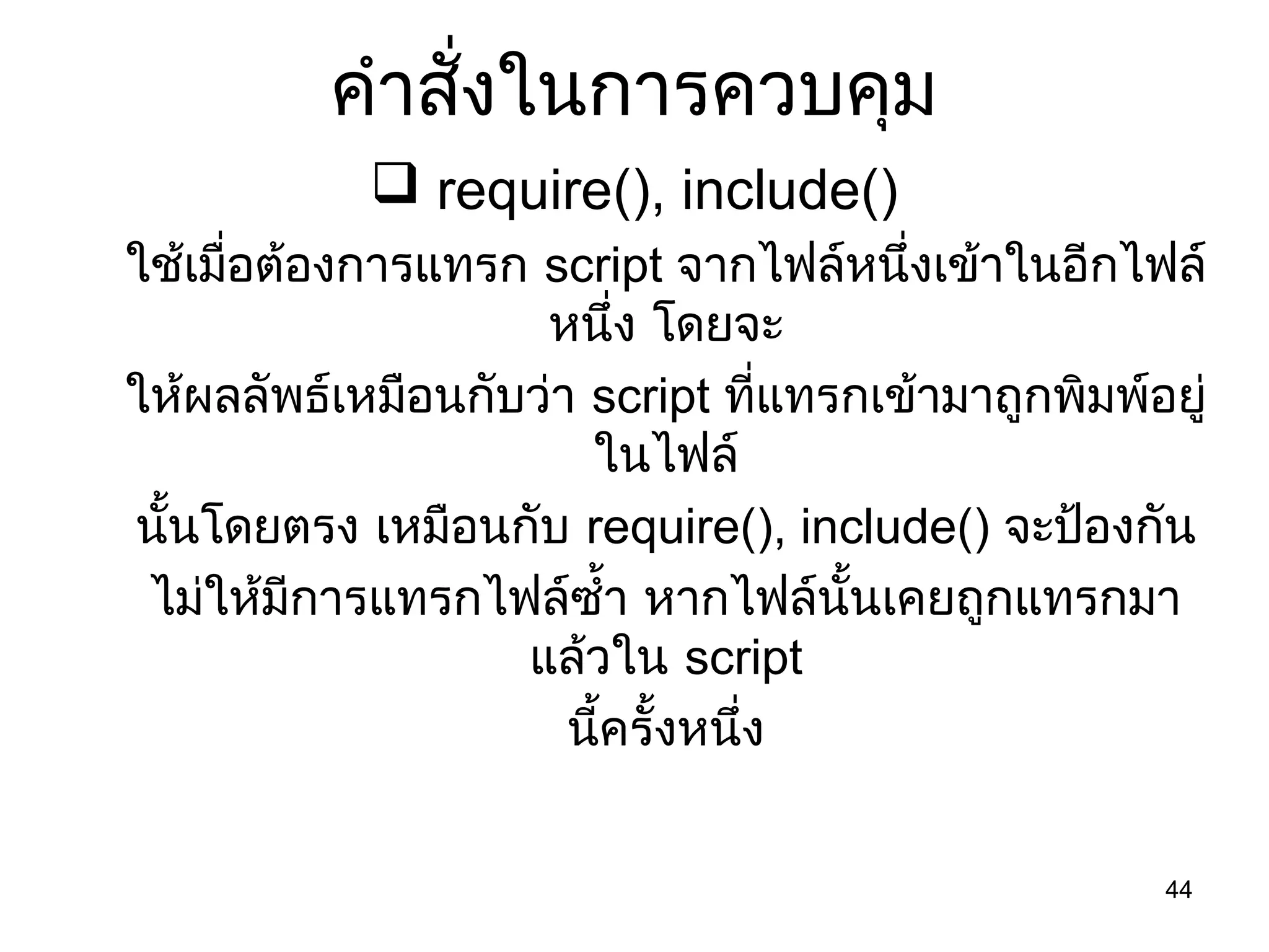 44
คำำสั่งในกำรควบคุม
 require(), include()
ใช้เมื่อต้องกำรแทรก script จำกไฟล์หนึ่งเข้ำในอีกไฟล์
หนึ่ง โดยจะ
ให้ผลลัพธ์เหมือนกับว่ำ script ที่แทรกเข้ำมำถูกพิมพ์อยู่
ในไฟล์
นั้นโดยตรง เหมือนกับ require(), include() จะป้องกัน
ไม่ให้มีกำรแทรกไฟล์ซำ้ำ หำกไฟล์นั้นเคยถูกแทรกมำ
แล้วใน script
นี้ครั้งหนึ่ง
 