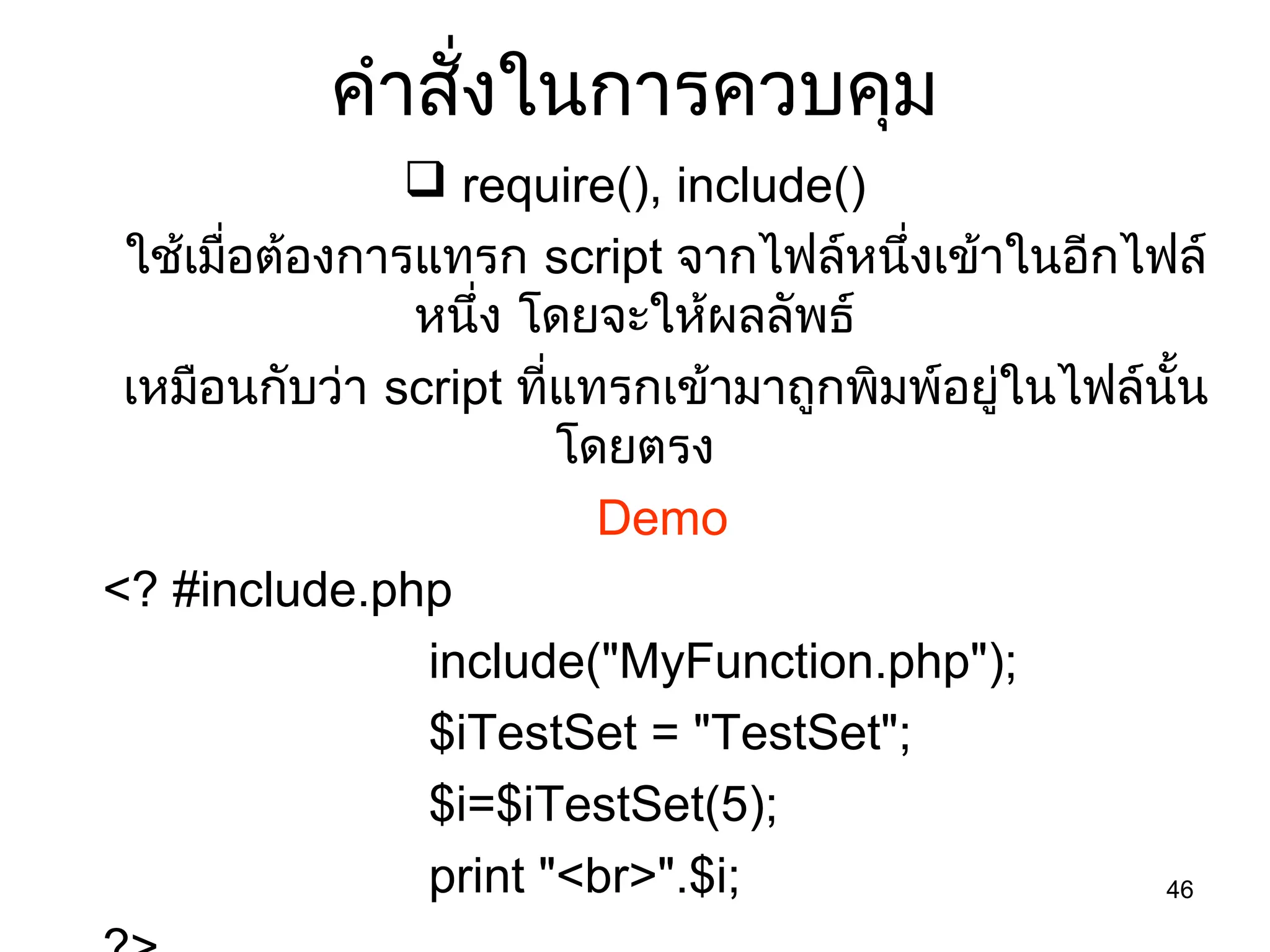46
คำำสั่งในกำรควบคุม
 require(), include()
ใช้เมื่อต้องกำรแทรก script จำกไฟล์หนึ่งเข้ำในอีกไฟล์
หนึ่ง โดยจะให้ผลลัพธ์
เหมือนกับว่ำ script ที่แทรกเข้ำมำถูกพิมพ์อยู่ในไฟล์นั้น
โดยตรง
Demo
<? #include.php
include("MyFunction.php");
$iTestSet = "TestSet";
$i=$iTestSet(5);
print "<br>".$i;
 