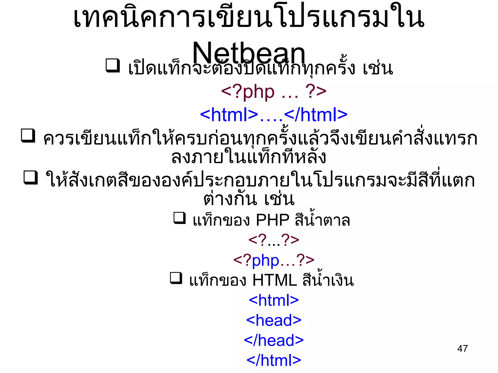 47
เทคนิคกำรเขียนโปรแกรมใน
Netbean เปิดแท็กจะต้องปิดแท็กทุกครั้ง เช่น
<?php … ?>
<html>….</html>
 ควรเขียนแท็กให้ครบก่อนทุกครั้งแล้วจึงเขียนคำำสั่งแทรก
ลงภำยในแท็กทีหลัง
 ให้สังเกตสีขององค์ประกอบภำยในโปรแกรมจะมีสีที่แตก
ต่ำงกัน เช่น
 แท็กของ PHP สีนำ้ำตำล
<?...?>
<?php…?>
 แท็กของ HTML สีนำ้ำเงิน
<html>
<head>
</head>
</html>
 