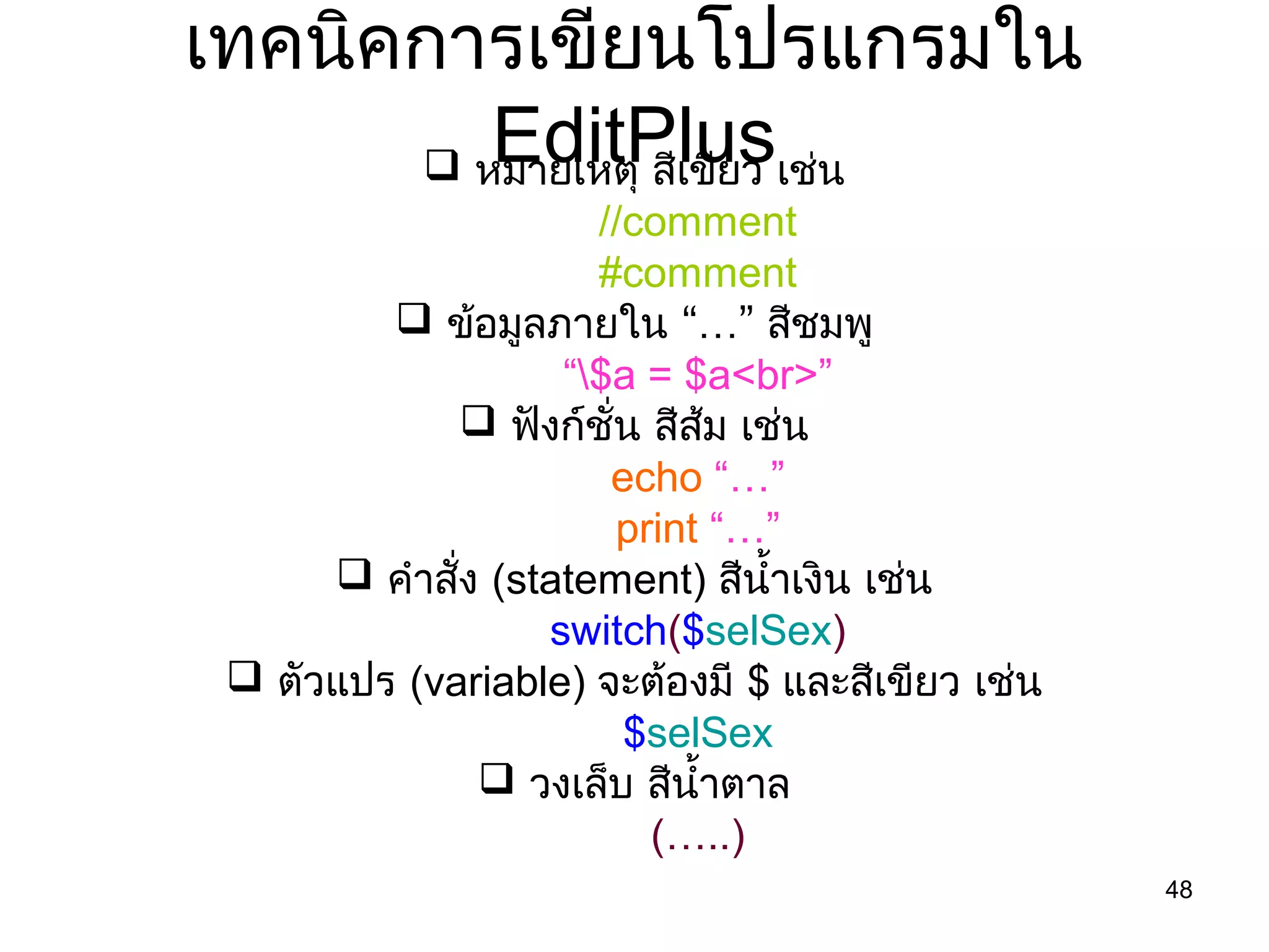 48
เทคนิคกำรเขียนโปรแกรมใน
EditPlus หมำยเหตุ สีเขียว เช่น
//comment
#comment
 ข้อมูลภำยใน “…” สีชมพู
“$a = $a<br>”
 ฟังก์ชั่น สีส้ม เช่น
echo “…”
print “…”
 คำำสั่ง (statement) สีนำ้ำเงิน เช่น
switch($selSex)
 ตัวแปร (variable) จะต้องมี $ และสีเขียว เช่น
$selSex
 วงเล็บ สีนำ้ำตำล
(…..)
 