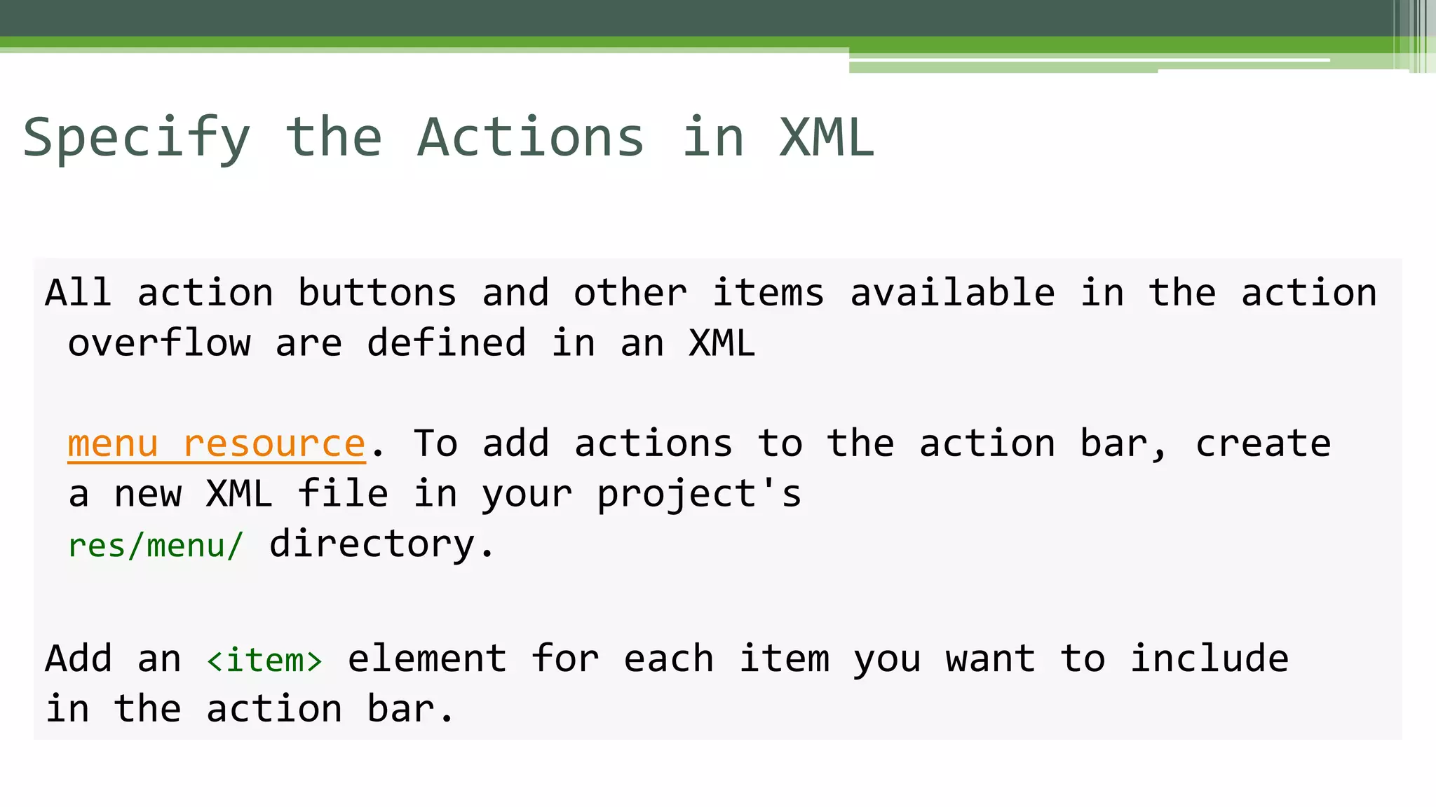 Specify the Actions in XML
All action buttons and other items available in the action
overflow are defined in an XML
menu resource. To add actions to the action bar, create
a new XML file in your project's
res/menu/ directory.
Add an <item> element for each item you want to include
in the action bar.
 