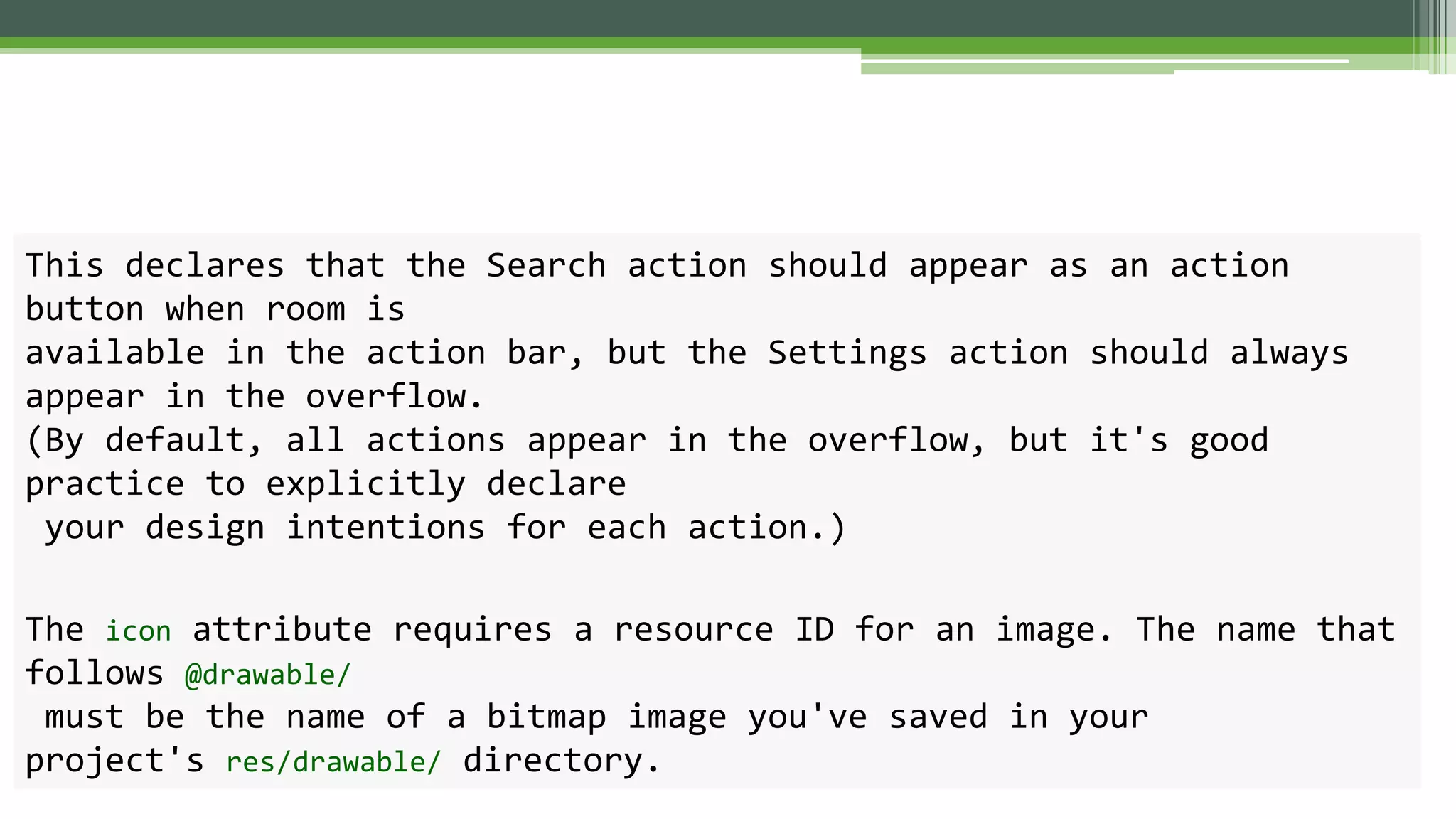This declares that the Search action should appear as an action
button when room is
available in the action bar, but the Settings action should always
appear in the overflow.
(By default, all actions appear in the overflow, but it's good
practice to explicitly declare
your design intentions for each action.)
The icon attribute requires a resource ID for an image. The name that
follows @drawable/
must be the name of a bitmap image you've saved in your
project's res/drawable/ directory.
 
