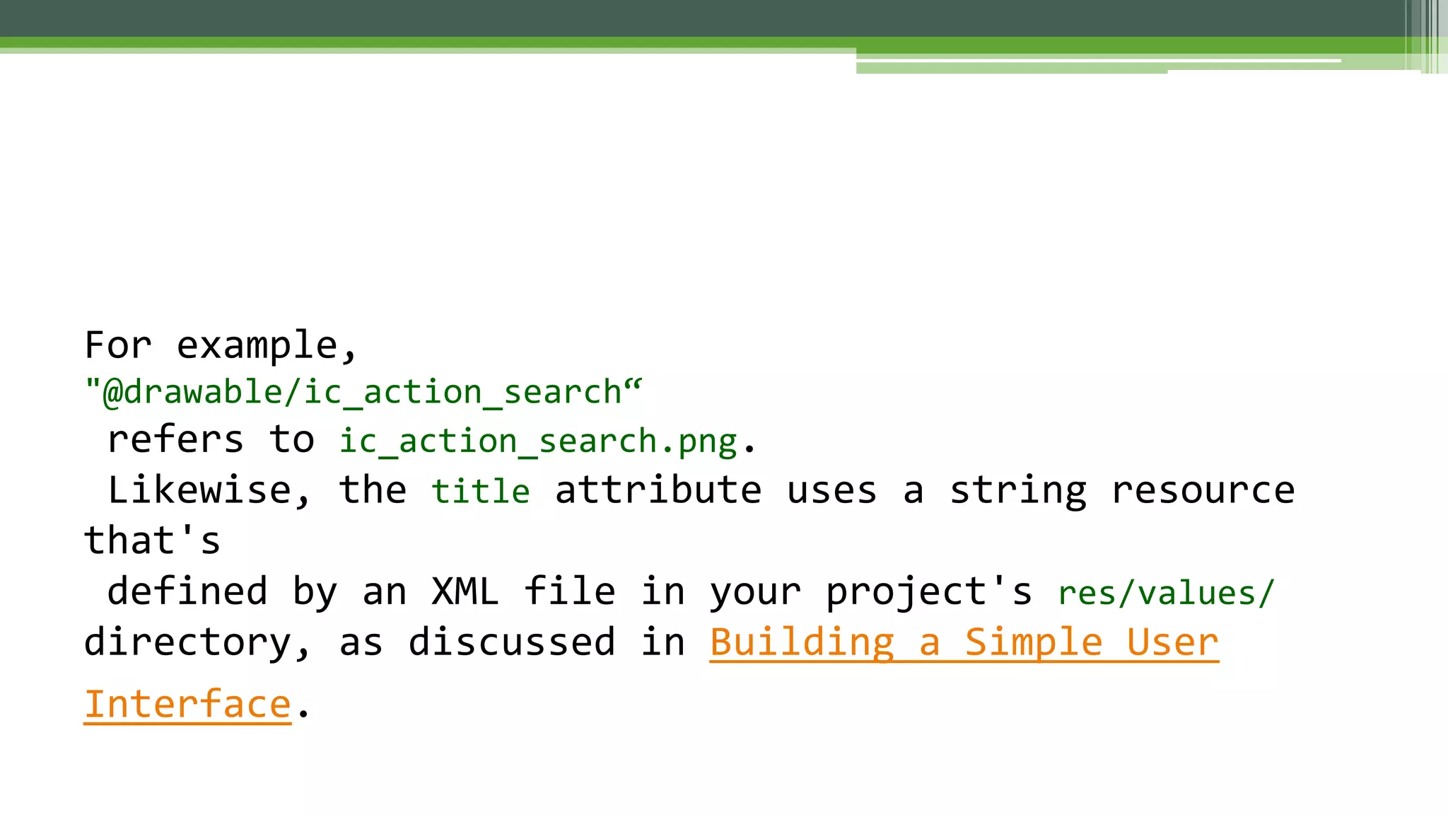 For example,
"@drawable/ic_action_search“
refers to ic_action_search.png.
Likewise, the title attribute uses a string resource
that's
defined by an XML file in your project's res/values/
directory, as discussed in Building a Simple User
Interface.
 