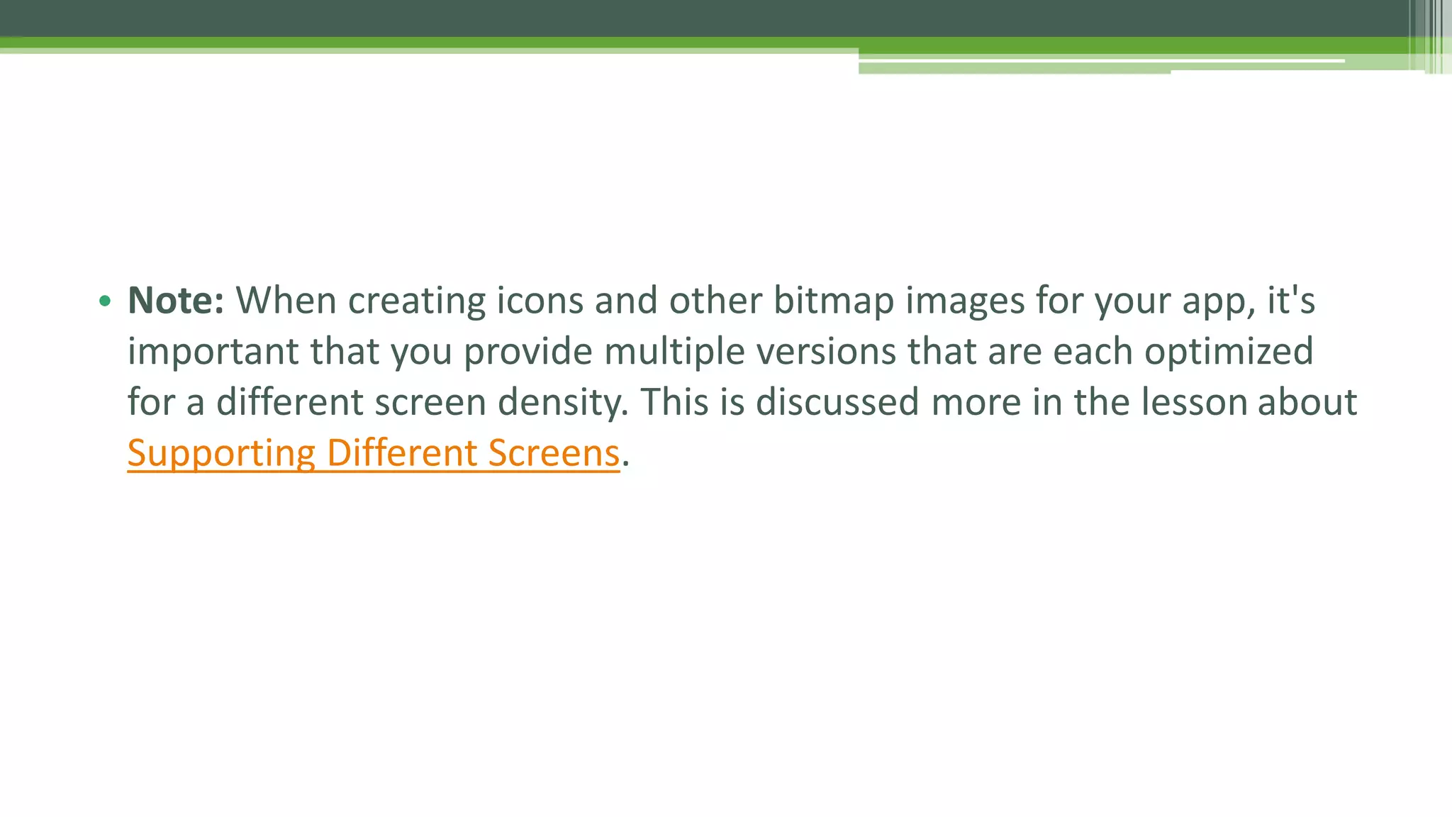 • Note: When creating icons and other bitmap images for your app, it's
important that you provide multiple versions that are each optimized
for a different screen density. This is discussed more in the lesson about
Supporting Different Screens.
 