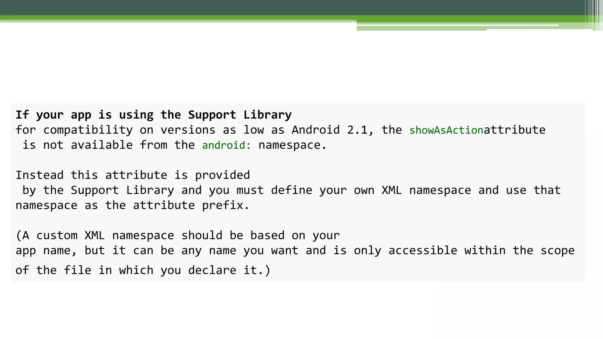 If your app is using the Support Library
for compatibility on versions as low as Android 2.1, the showAsActionattribute
is not available from the android: namespace.
Instead this attribute is provided
by the Support Library and you must define your own XML namespace and use that
namespace as the attribute prefix.
(A custom XML namespace should be based on your
app name, but it can be any name you want and is only accessible within the scope
of the file in which you declare it.)
 
