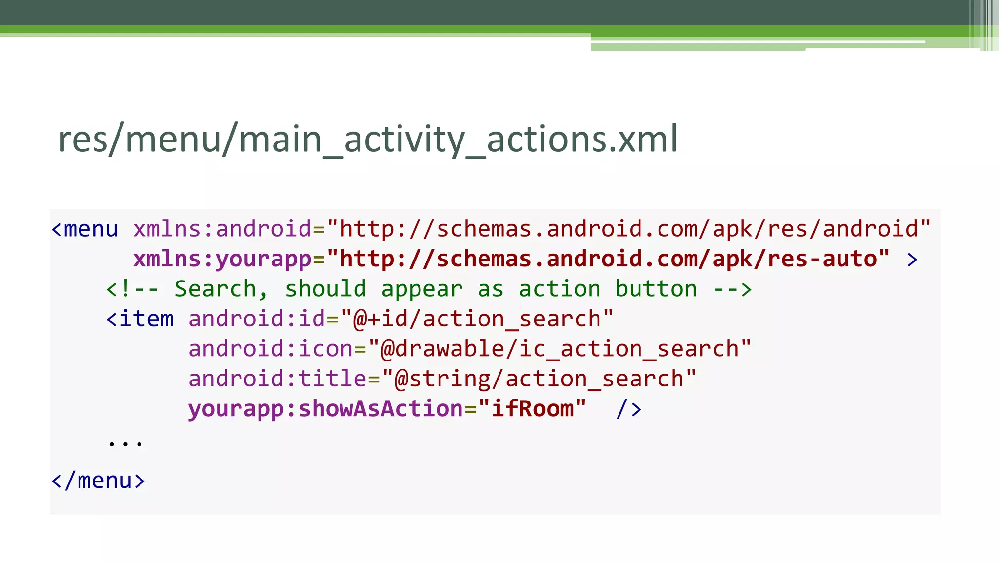 res/menu/main_activity_actions.xml
<menu xmlns:android="http://schemas.android.com/apk/res/android"
xmlns:yourapp="http://schemas.android.com/apk/res-auto" >
<!-- Search, should appear as action button -->
<item android:id="@+id/action_search"
android:icon="@drawable/ic_action_search"
android:title="@string/action_search"
yourapp:showAsAction="ifRoom" />
...
</menu>
 