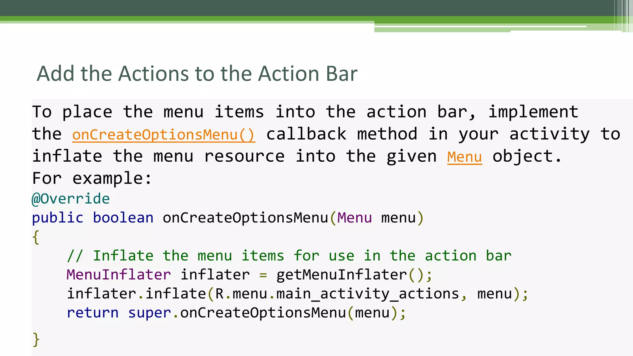 Add the Actions to the Action Bar
To place the menu items into the action bar, implement
the onCreateOptionsMenu() callback method in your activity to
inflate the menu resource into the given Menu object.
For example:
@Override
public boolean onCreateOptionsMenu(Menu menu)
{
// Inflate the menu items for use in the action bar
MenuInflater inflater = getMenuInflater();
inflater.inflate(R.menu.main_activity_actions, menu);
return super.onCreateOptionsMenu(menu);
}
 