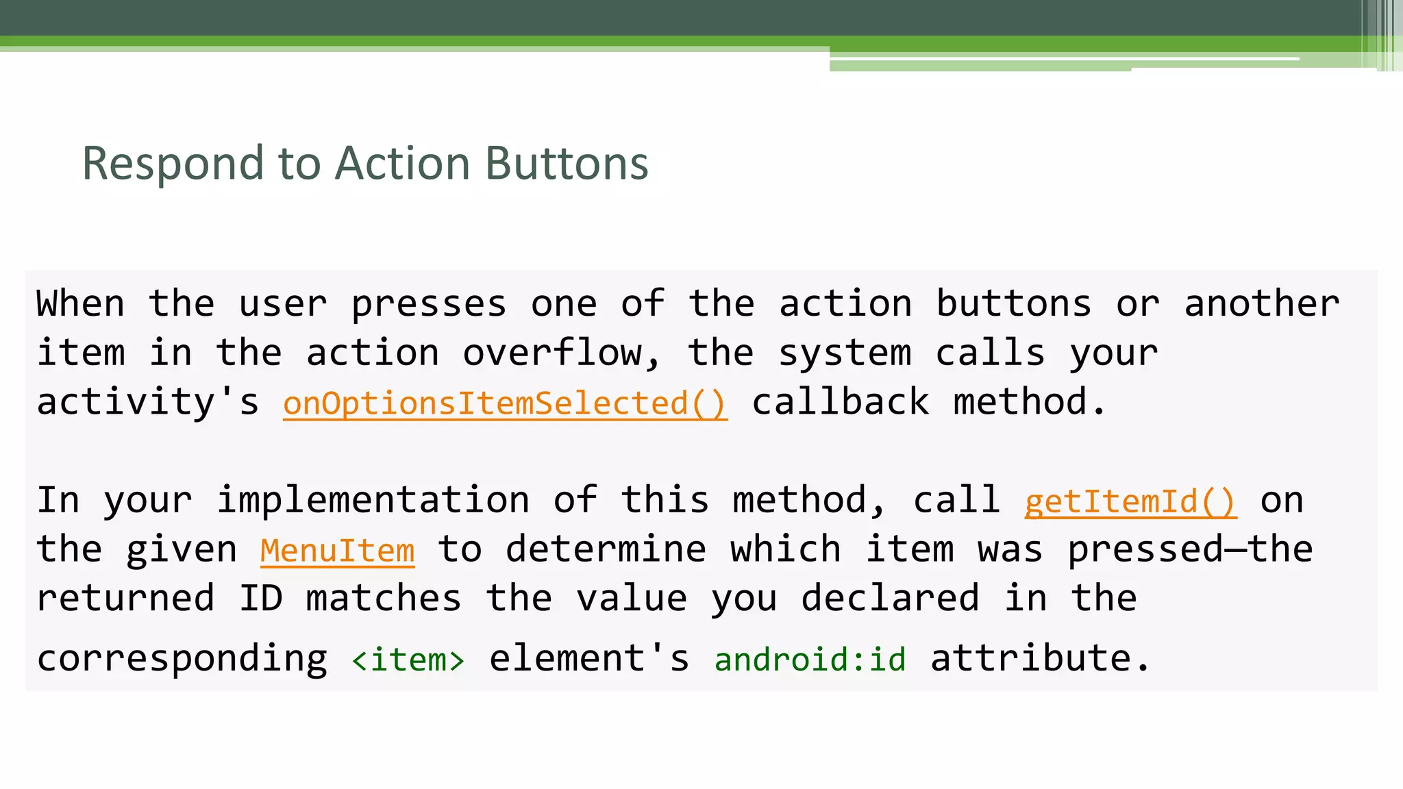 Respond to Action Buttons
When the user presses one of the action buttons or another
item in the action overflow, the system calls your
activity's onOptionsItemSelected() callback method.
In your implementation of this method, call getItemId() on
the given MenuItem to determine which item was pressed—the
returned ID matches the value you declared in the
corresponding <item> element's android:id attribute.
 