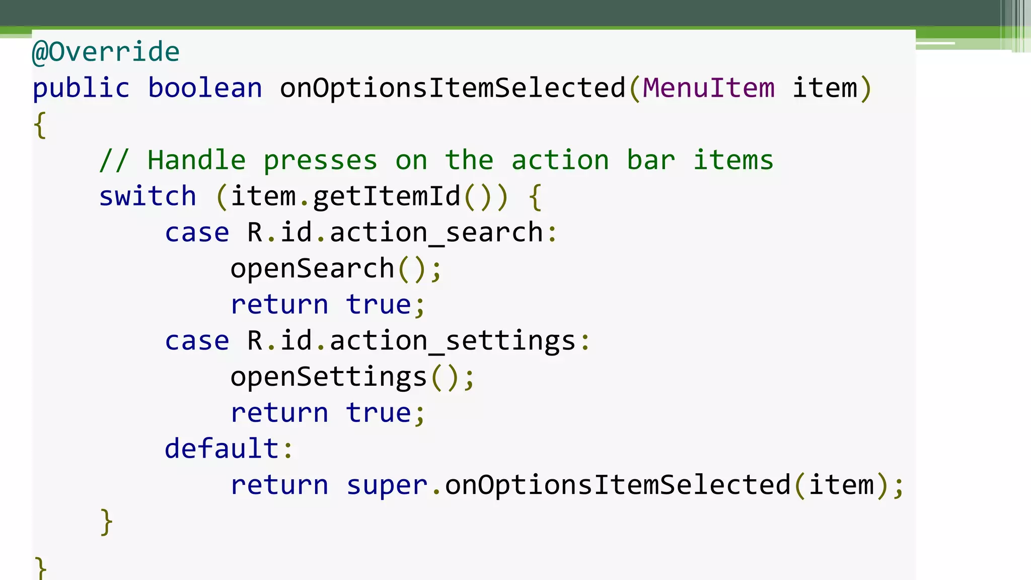 @Override
public boolean onOptionsItemSelected(MenuItem item)
{
// Handle presses on the action bar items
switch (item.getItemId()) {
case R.id.action_search:
openSearch();
return true;
case R.id.action_settings:
openSettings();
return true;
default:
return super.onOptionsItemSelected(item);
}
}
 