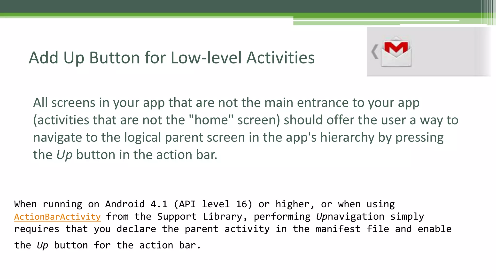 All screens in your app that are not the main entrance to your app
(activities that are not the "home" screen) should offer the user a way to
navigate to the logical parent screen in the app's hierarchy by pressing
the Up button in the action bar.
Add Up Button for Low-level Activities
When running on Android 4.1 (API level 16) or higher, or when using
ActionBarActivity from the Support Library, performing Upnavigation simply
requires that you declare the parent activity in the manifest file and enable
the Up button for the action bar.
 