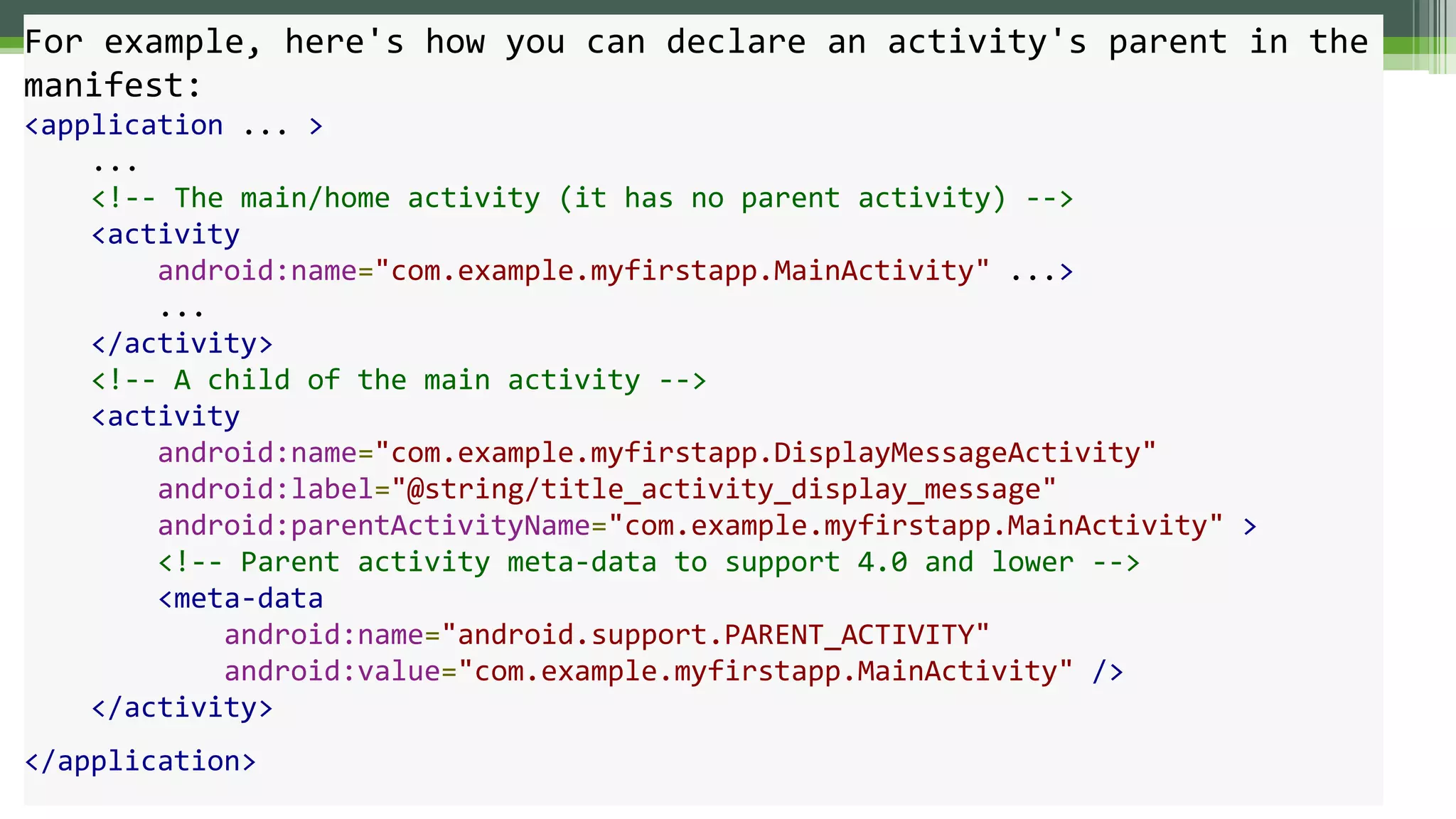 For example, here's how you can declare an activity's parent in the
manifest:
<application ... >
...
<!-- The main/home activity (it has no parent activity) -->
<activity
android:name="com.example.myfirstapp.MainActivity" ...>
...
</activity>
<!-- A child of the main activity -->
<activity
android:name="com.example.myfirstapp.DisplayMessageActivity"
android:label="@string/title_activity_display_message"
android:parentActivityName="com.example.myfirstapp.MainActivity" >
<!-- Parent activity meta-data to support 4.0 and lower -->
<meta-data
android:name="android.support.PARENT_ACTIVITY"
android:value="com.example.myfirstapp.MainActivity" />
</activity>
</application>
 