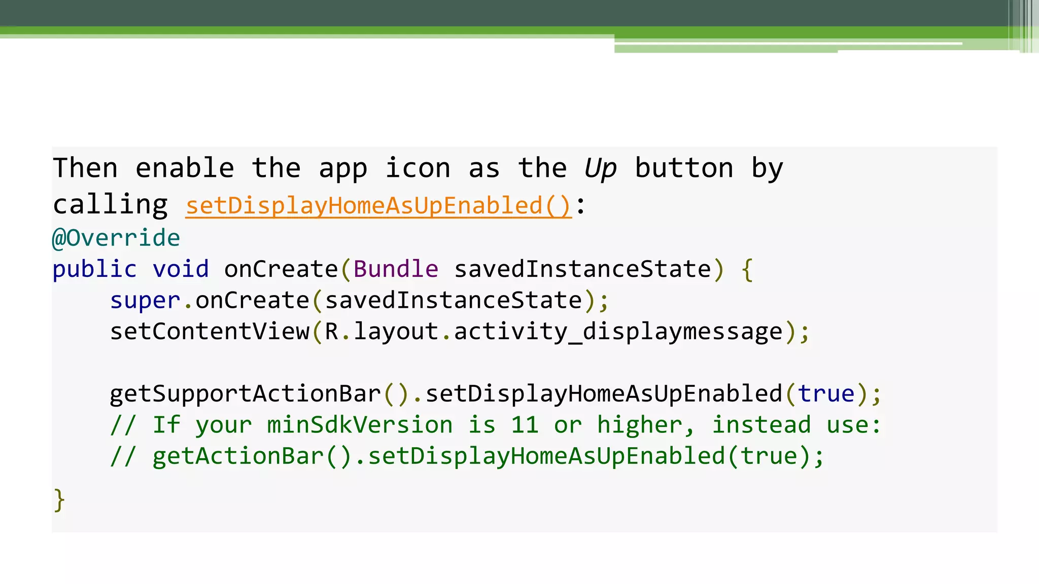 Then enable the app icon as the Up button by
calling setDisplayHomeAsUpEnabled():
@Override
public void onCreate(Bundle savedInstanceState) {
super.onCreate(savedInstanceState);
setContentView(R.layout.activity_displaymessage);
getSupportActionBar().setDisplayHomeAsUpEnabled(true);
// If your minSdkVersion is 11 or higher, instead use:
// getActionBar().setDisplayHomeAsUpEnabled(true);
}
 