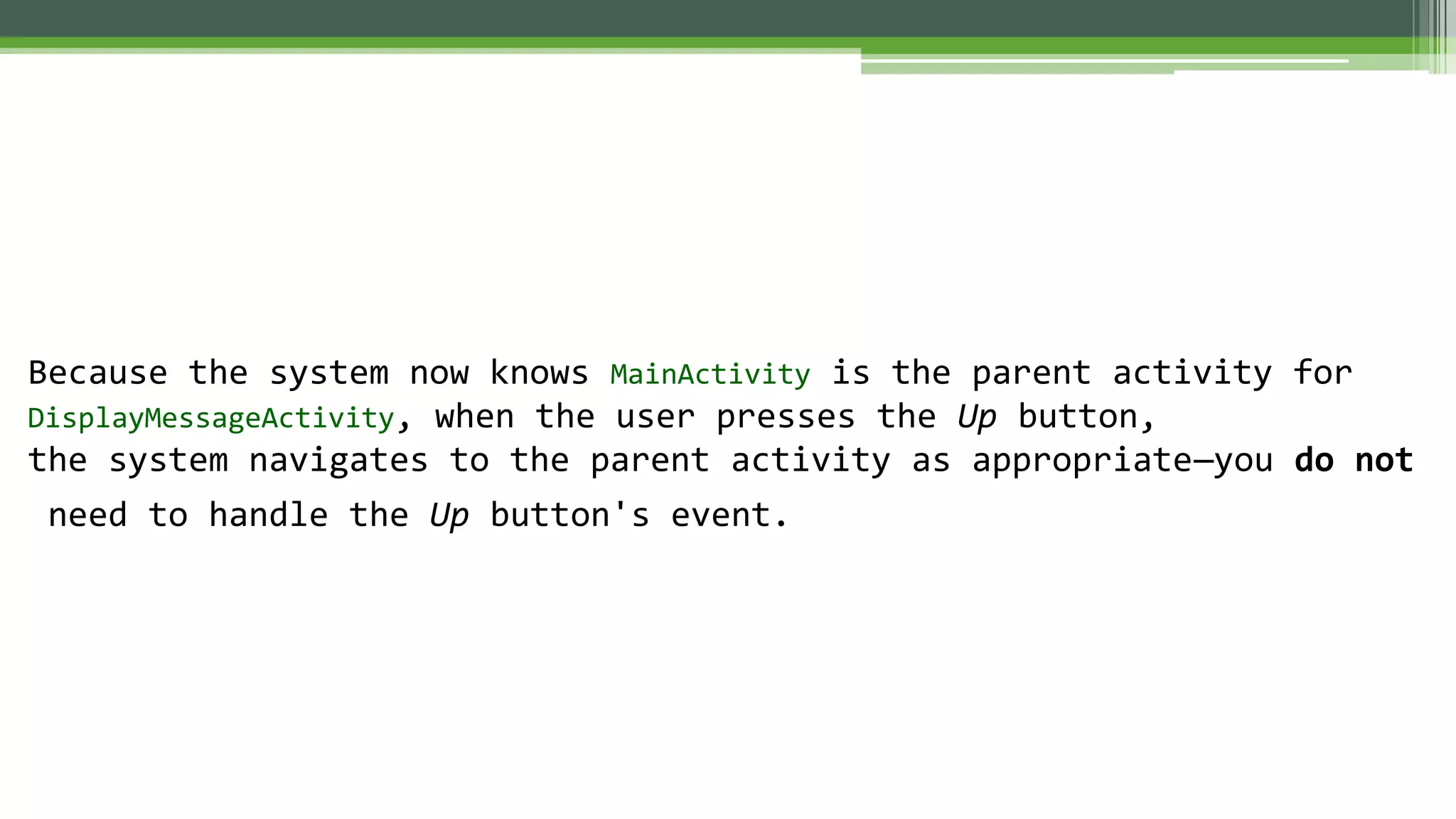Because the system now knows MainActivity is the parent activity for
DisplayMessageActivity, when the user presses the Up button,
the system navigates to the parent activity as appropriate—you do not
need to handle the Up button's event.
 