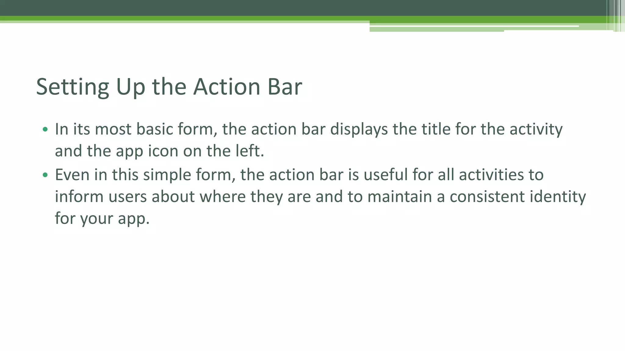 • In its most basic form, the action bar displays the title for the activity
and the app icon on the left.
• Even in this simple form, the action bar is useful for all activities to
inform users about where they are and to maintain a consistent identity
for your app.
Setting Up the Action Bar
 