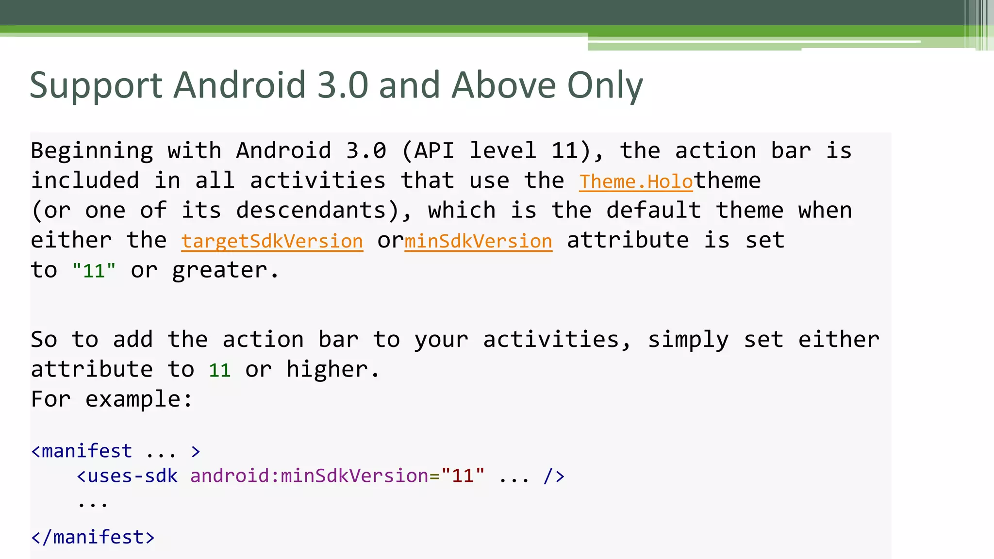Support Android 3.0 and Above Only
Beginning with Android 3.0 (API level 11), the action bar is
included in all activities that use the Theme.Holotheme
(or one of its descendants), which is the default theme when
either the targetSdkVersion orminSdkVersion attribute is set
to "11" or greater.
So to add the action bar to your activities, simply set either
attribute to 11 or higher.
For example:
<manifest ... >
<uses-sdk android:minSdkVersion="11" ... />
...
</manifest>
 
