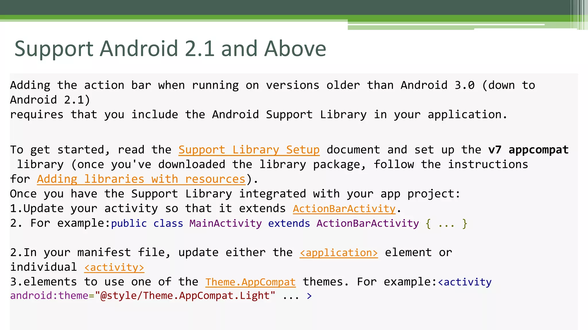 Support Android 2.1 and Above
Adding the action bar when running on versions older than Android 3.0 (down to
Android 2.1)
requires that you include the Android Support Library in your application.
To get started, read the Support Library Setup document and set up the v7 appcompat
library (once you've downloaded the library package, follow the instructions
for Adding libraries with resources).
Once you have the Support Library integrated with your app project:
1.Update your activity so that it extends ActionBarActivity.
2. For example:public class MainActivity extends ActionBarActivity { ... }
2.In your manifest file, update either the <application> element or
individual <activity>
3.elements to use one of the Theme.AppCompat themes. For example:<activity
android:theme="@style/Theme.AppCompat.Light" ... >
 