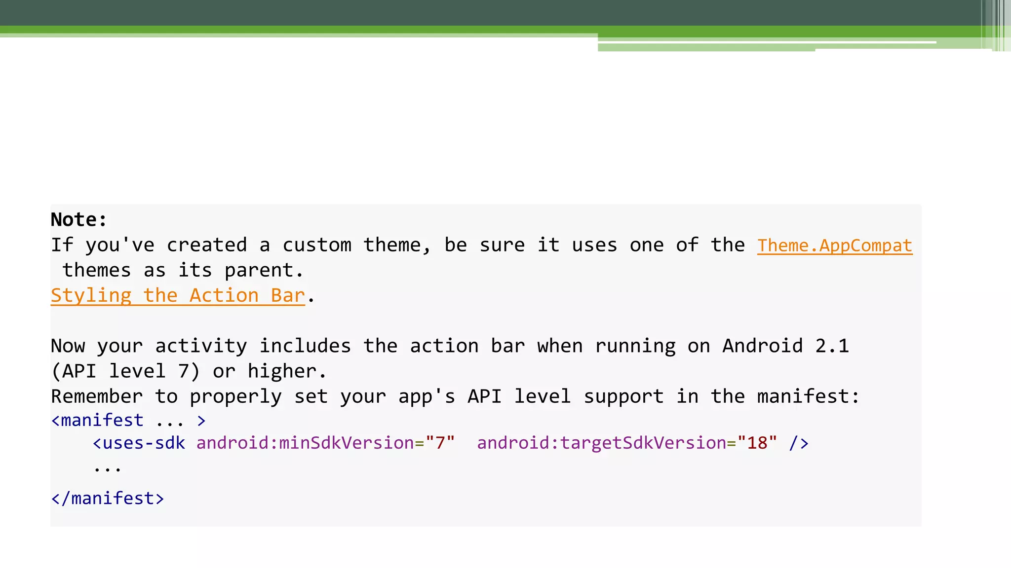 Note:
If you've created a custom theme, be sure it uses one of the Theme.AppCompat
themes as its parent.
Styling the Action Bar.
Now your activity includes the action bar when running on Android 2.1
(API level 7) or higher.
Remember to properly set your app's API level support in the manifest:
<manifest ... >
<uses-sdk android:minSdkVersion="7" android:targetSdkVersion="18" />
...
</manifest>
 
