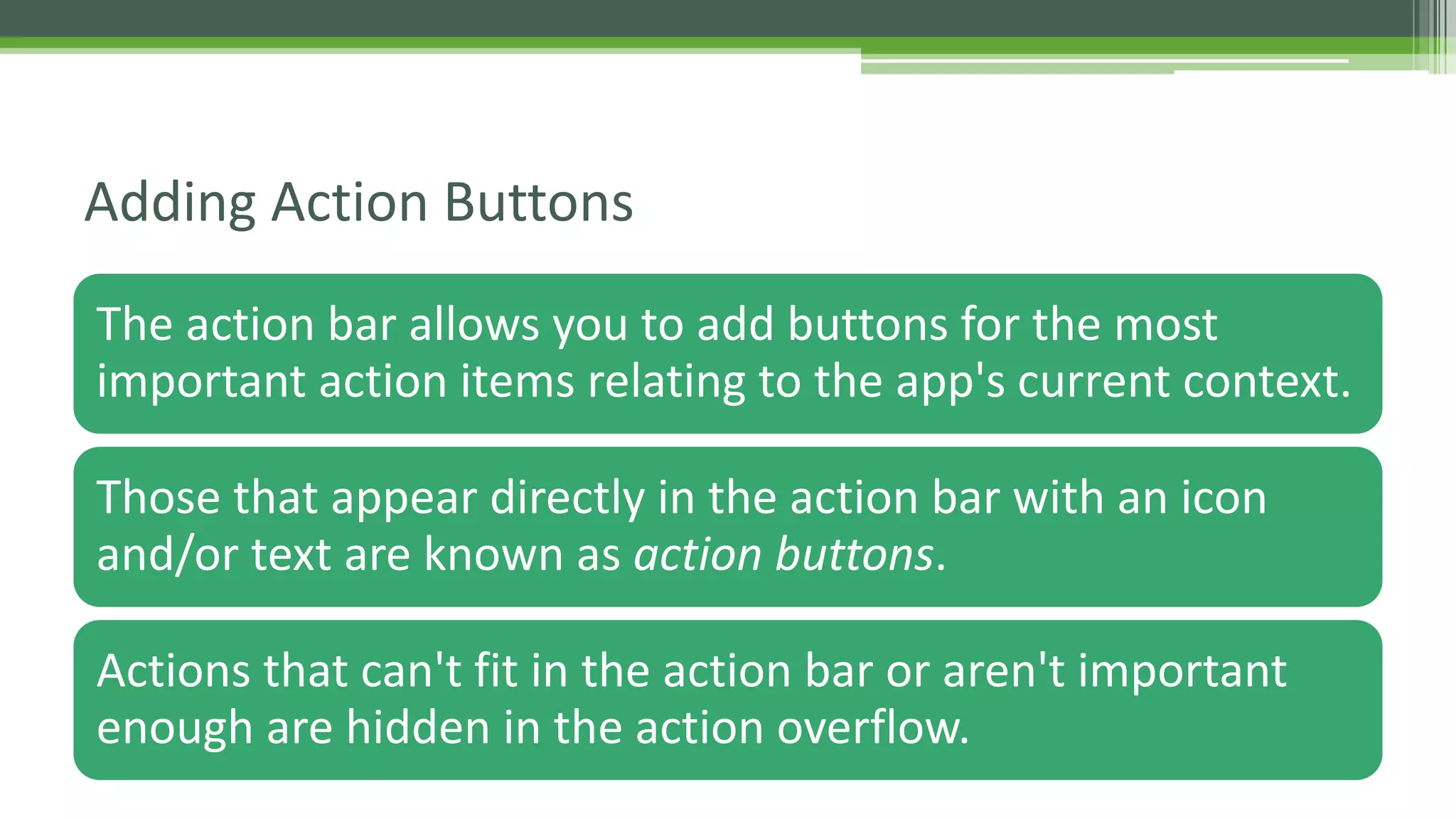 The action bar allows you to add buttons for the most
important action items relating to the app's current context.
Those that appear directly in the action bar with an icon
and/or text are known as action buttons.
Actions that can't fit in the action bar or aren't important
enough are hidden in the action overflow.
Adding Action Buttons
 
