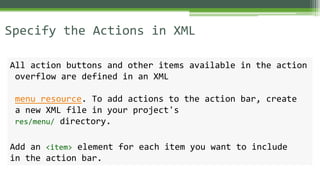 Specify the Actions in XML
All action buttons and other items available in the action
overflow are defined in an XML
menu resource. To add actions to the action bar, create
a new XML file in your project's
res/menu/ directory.
Add an <item> element for each item you want to include
in the action bar.
 