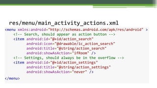 res/menu/main_activity_actions.xml
<menu xmlns:android="http://schemas.android.com/apk/res/android" >
<!-- Search, should appear as action button -->
<item android:id="@+id/action_search"
android:icon="@drawable/ic_action_search"
android:title="@string/action_search"
android:showAsAction="ifRoom" />
<!-- Settings, should always be in the overflow -->
<item android:id="@+id/action_settings"
android:title="@string/action_settings"
android:showAsAction="never" />
</menu>
 