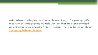 • Note: When creating icons and other bitmap images for your app, it's
important that you provide multiple versions that are each optimized
for a different screen density. This is discussed more in the lesson about
Supporting Different Screens.
 