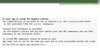If your app is using the Support Library
for compatibility on versions as low as Android 2.1, the showAsActionattribute
is not available from the android: namespace.
Instead this attribute is provided
by the Support Library and you must define your own XML namespace and use that
namespace as the attribute prefix.
(A custom XML namespace should be based on your
app name, but it can be any name you want and is only accessible within the scope
of the file in which you declare it.)
 
