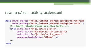 res/menu/main_activity_actions.xml
<menu xmlns:android="http://schemas.android.com/apk/res/android"
xmlns:yourapp="http://schemas.android.com/apk/res-auto" >
<!-- Search, should appear as action button -->
<item android:id="@+id/action_search"
android:icon="@drawable/ic_action_search"
android:title="@string/action_search"
yourapp:showAsAction="ifRoom" />
...
</menu>
 