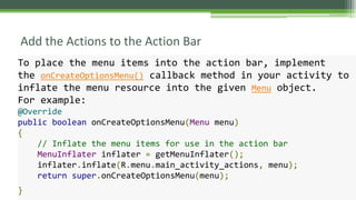 Add the Actions to the Action Bar
To place the menu items into the action bar, implement
the onCreateOptionsMenu() callback method in your activity to
inflate the menu resource into the given Menu object.
For example:
@Override
public boolean onCreateOptionsMenu(Menu menu)
{
// Inflate the menu items for use in the action bar
MenuInflater inflater = getMenuInflater();
inflater.inflate(R.menu.main_activity_actions, menu);
return super.onCreateOptionsMenu(menu);
}
 