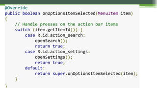 @Override
public boolean onOptionsItemSelected(MenuItem item)
{
// Handle presses on the action bar items
switch (item.getItemId()) {
case R.id.action_search:
openSearch();
return true;
case R.id.action_settings:
openSettings();
return true;
default:
return super.onOptionsItemSelected(item);
}
}
 