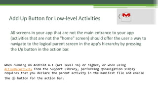 All screens in your app that are not the main entrance to your app
(activities that are not the "home" screen) should offer the user a way to
navigate to the logical parent screen in the app's hierarchy by pressing
the Up button in the action bar.
Add Up Button for Low-level Activities
When running on Android 4.1 (API level 16) or higher, or when using
ActionBarActivity from the Support Library, performing Upnavigation simply
requires that you declare the parent activity in the manifest file and enable
the Up button for the action bar.
 