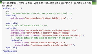 For example, here's how you can declare an activity's parent in the
manifest:
<application ... >
...
<!-- The main/home activity (it has no parent activity) -->
<activity
android:name="com.example.myfirstapp.MainActivity" ...>
...
</activity>
<!-- A child of the main activity -->
<activity
android:name="com.example.myfirstapp.DisplayMessageActivity"
android:label="@string/title_activity_display_message"
android:parentActivityName="com.example.myfirstapp.MainActivity" >
<!-- Parent activity meta-data to support 4.0 and lower -->
<meta-data
android:name="android.support.PARENT_ACTIVITY"
android:value="com.example.myfirstapp.MainActivity" />
</activity>
</application>
 