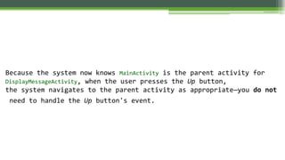 Because the system now knows MainActivity is the parent activity for
DisplayMessageActivity, when the user presses the Up button,
the system navigates to the parent activity as appropriate—you do not
need to handle the Up button's event.
 