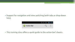 • Support for navigation and view switching (with tabs or drop-down
lists).
• This training class offers a quick guide to the action bar's basics.
 