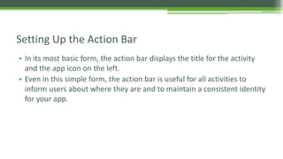 • In its most basic form, the action bar displays the title for the activity
and the app icon on the left.
• Even in this simple form, the action bar is useful for all activities to
inform users about where they are and to maintain a consistent identity
for your app.
Setting Up the Action Bar
 